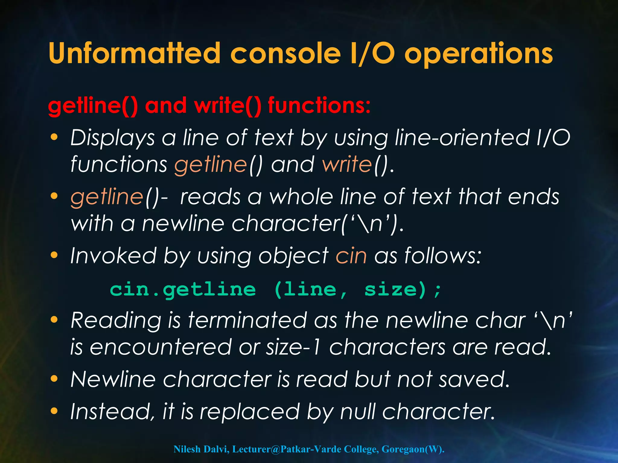Unformatted console I/O operations 
getline() and write() functions: 
• Displays a line of text by using line-oriented I/O 
functions getline() and write(). 
• getline()- reads a whole line of text that ends 
with a newline character(‘n’). 
• Invoked by using object cin as follows: 
cin.getline (line, size); 
• Reading is terminated as the newline char ‘n’ 
is encountered or size-1 characters are read. 
• Newline character is read but not saved. 
• Instead, it is replaced by null character. 
Nilesh Dalvi, Lecturer@Patkar-Varde College, Goregaon(W). 
 