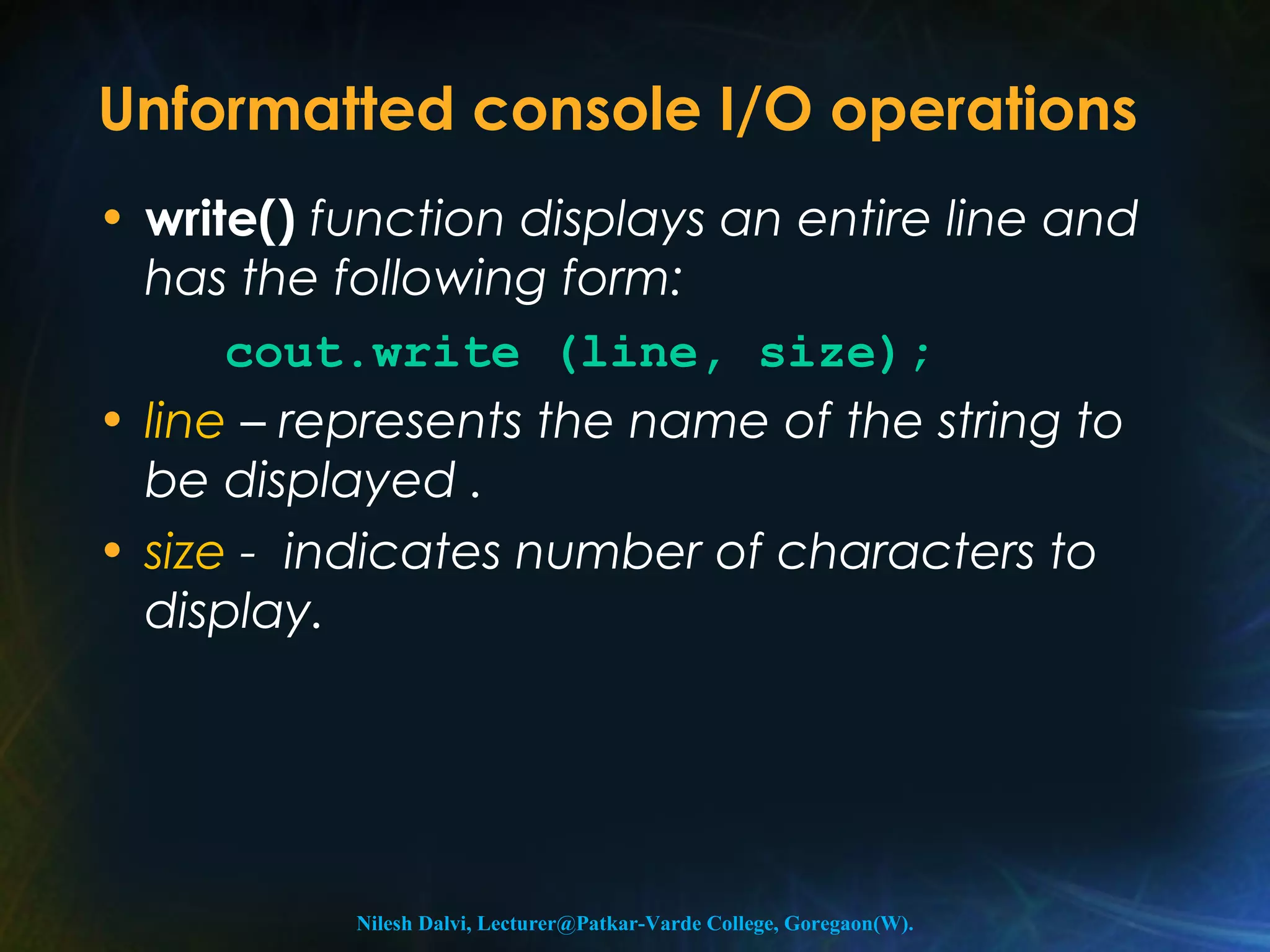 Unformatted console I/O operations 
• write() function displays an entire line and 
has the following form: 
cout.write (line, size); 
• line – represents the name of the string to 
be displayed . 
• size - indicates number of characters to 
display. 
Nilesh Dalvi, Lecturer@Patkar-Varde College, Goregaon(W). 
 