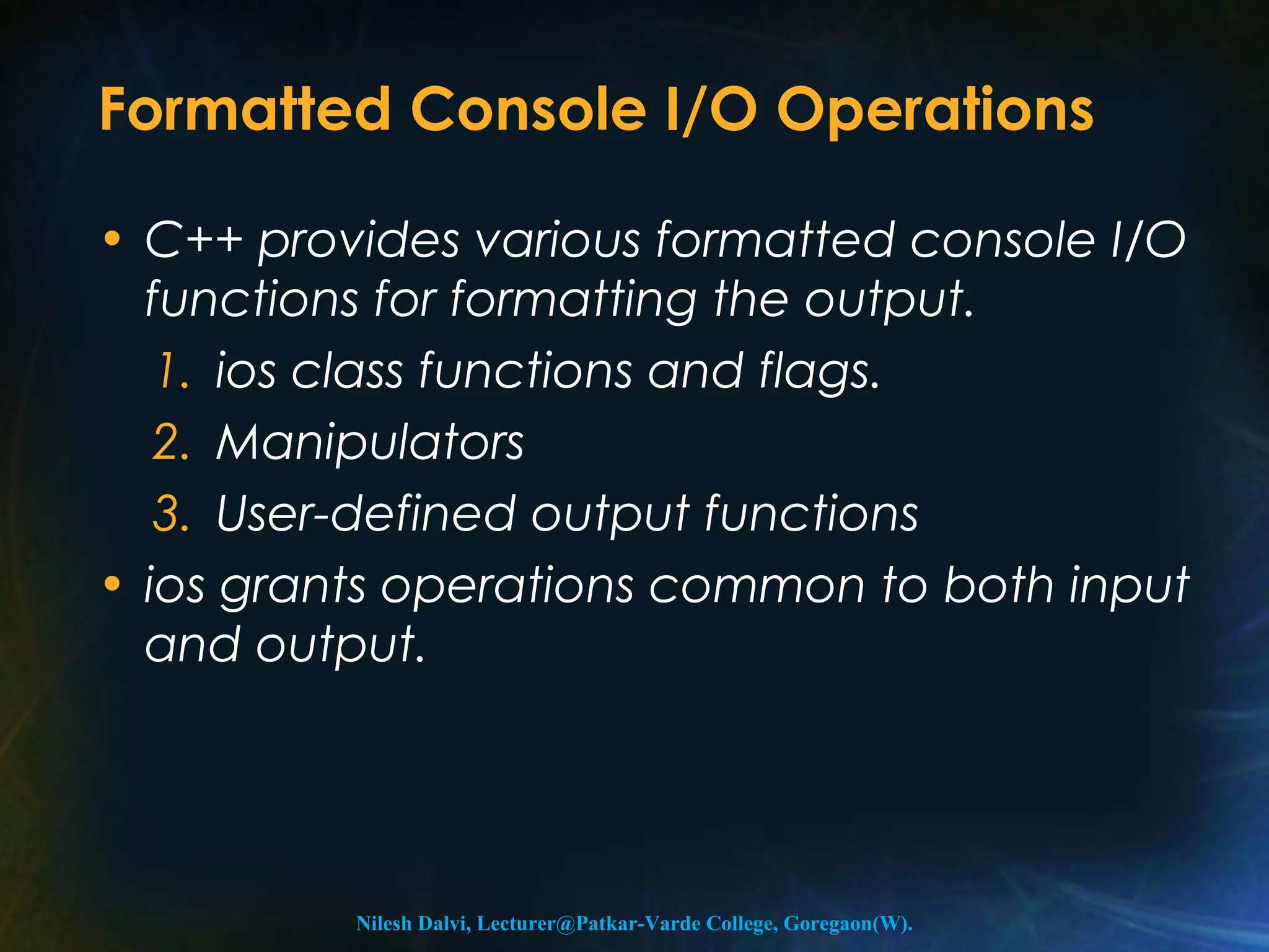 Formatted Console I/O Operations 
• C++ provides various formatted console I/O 
functions for formatting the output. 
1. ios class functions and flags. 
2. Manipulators 
3. User-defined output functions 
• ios grants operations common to both input 
and output. 
Nilesh Dalvi, Lecturer@Patkar-Varde College, Goregaon(W). 
 