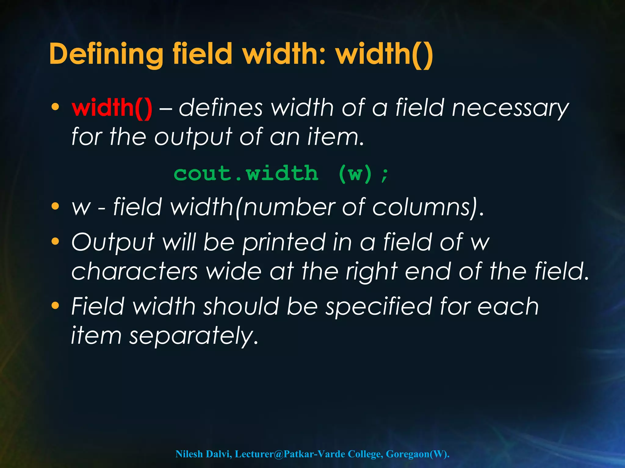Defining field width: width() 
• width() – defines width of a field necessary 
for the output of an item. 
cout.width (w); 
• w - field width(number of columns). 
• Output will be printed in a field of w 
characters wide at the right end of the field. 
• Field width should be specified for each 
item separately. 
Nilesh Dalvi, Lecturer@Patkar-Varde College, Goregaon(W). 
 