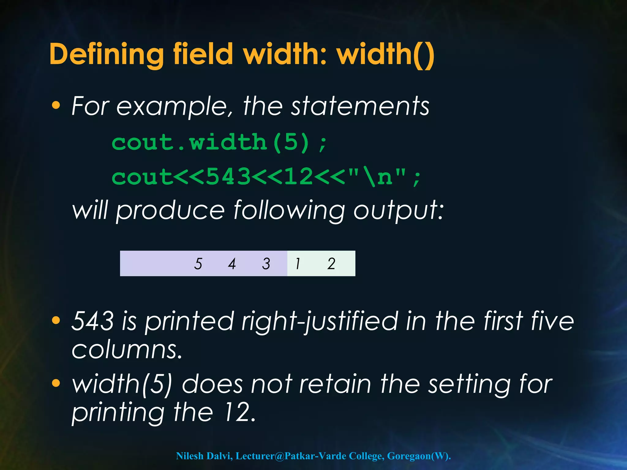 Defining field width: width() 
• For example, the statements 
cout.width(5); 
cout<<543<<12<<"n"; 
will produce following output: 
5 4 3 1 2 
• 543 is printed right-justified in the first five 
columns. 
• width(5) does not retain the setting for 
printing the 12. 
Nilesh Dalvi, Lecturer@Patkar-Varde College, Goregaon(W). 
 