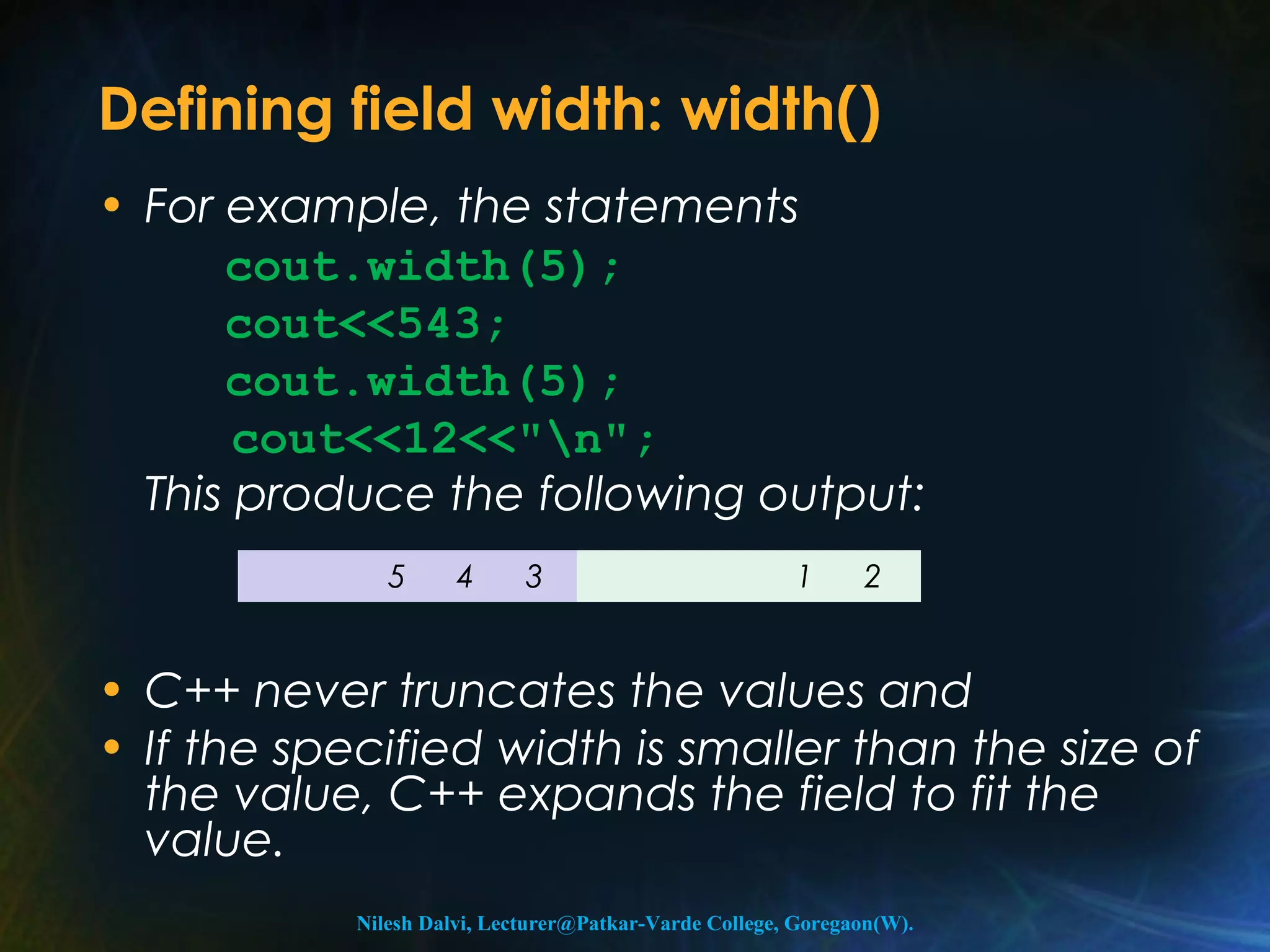 Defining field width: width() 
• For example, the statements 
cout.width(5); 
cout<<543; 
cout.width(5); 
cout<<12<<"n"; 
This produce the following output: 
5 4 3 1 2 
• C++ never truncates the values and 
• If the specified width is smaller than the size of 
the value, C++ expands the field to fit the 
value. 
Nilesh Dalvi, Lecturer@Patkar-Varde College, Goregaon(W). 
 