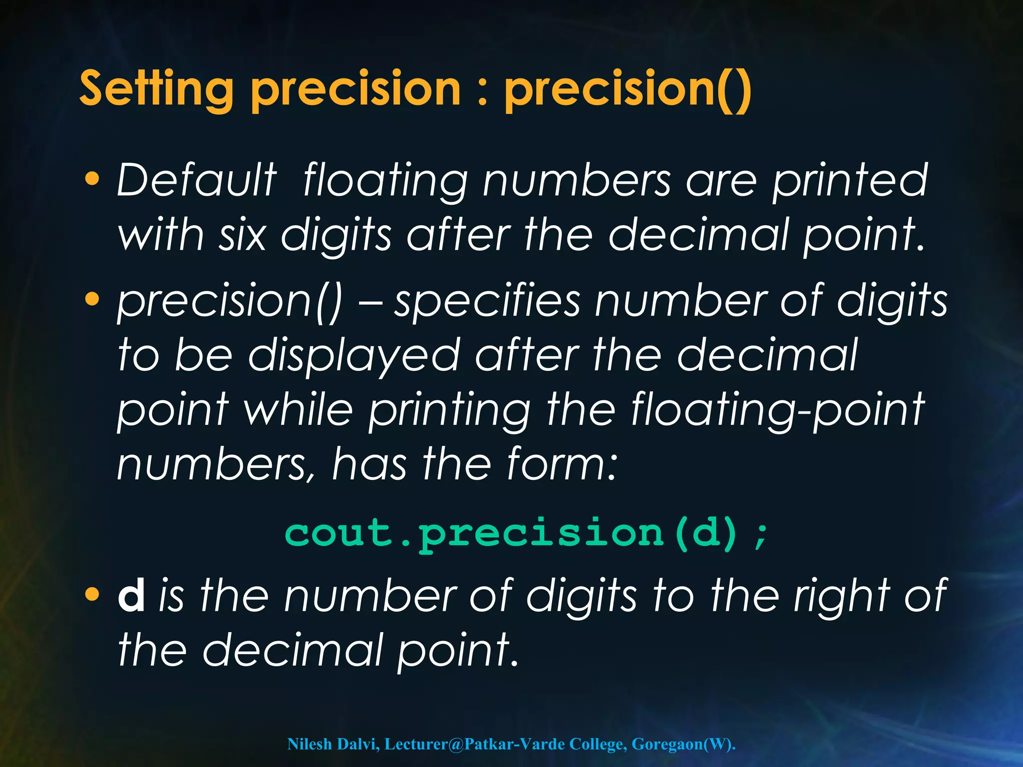 Setting precision : precision() 
• Default floating numbers are printed 
with six digits after the decimal point. 
• precision() – specifies number of digits 
to be displayed after the decimal 
point while printing the floating-point 
numbers, has the form: 
cout.precision(d); 
• d is the number of digits to the right of 
the decimal point. 
Nilesh Dalvi, Lecturer@Patkar-Varde College, Goregaon(W). 
 