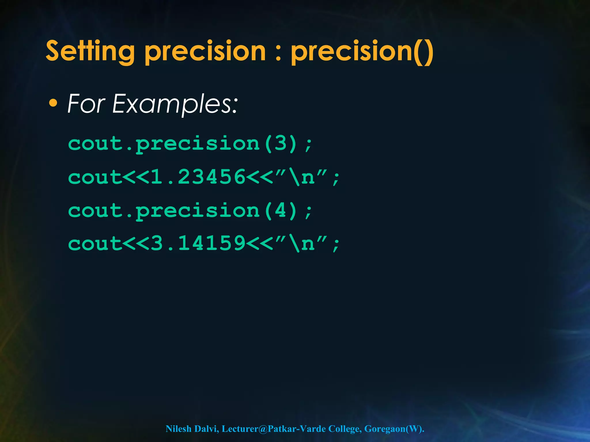 Setting precision : precision() 
• For Examples: 
cout.precision(3); 
cout<<1.23456<<”n”; 
cout.precision(4); 
cout<<3.14159<<”n”; 
Nilesh Dalvi, Lecturer@Patkar-Varde College, Goregaon(W). 
 