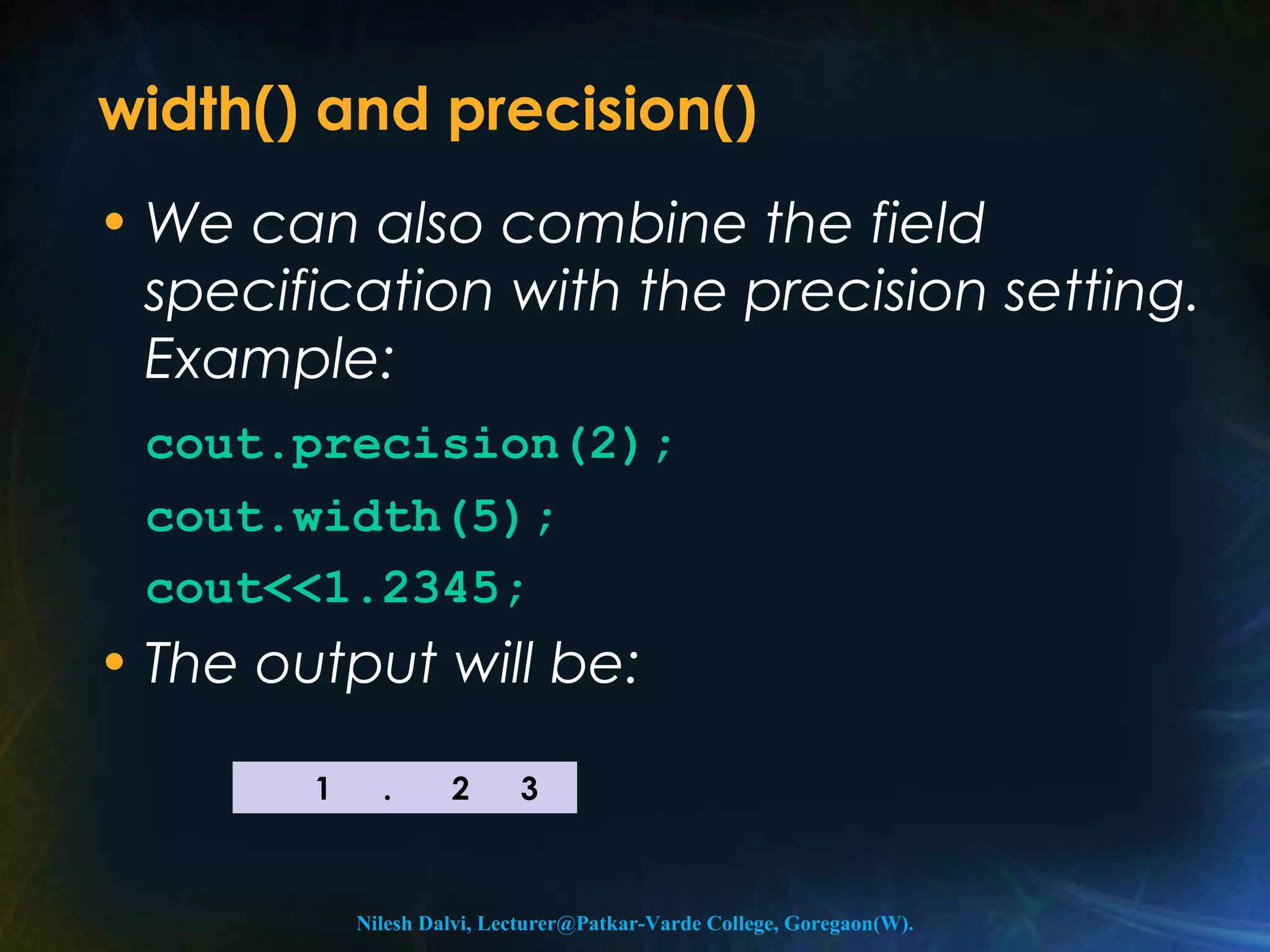 width() and precision() 
• We can also combine the field 
specification with the precision setting. 
Example: 
cout.precision(2); 
cout.width(5); 
cout<<1.2345; 
• The output will be: 
1 . 2 3 
Nilesh Dalvi, Lecturer@Patkar-Varde College, Goregaon(W). 
 