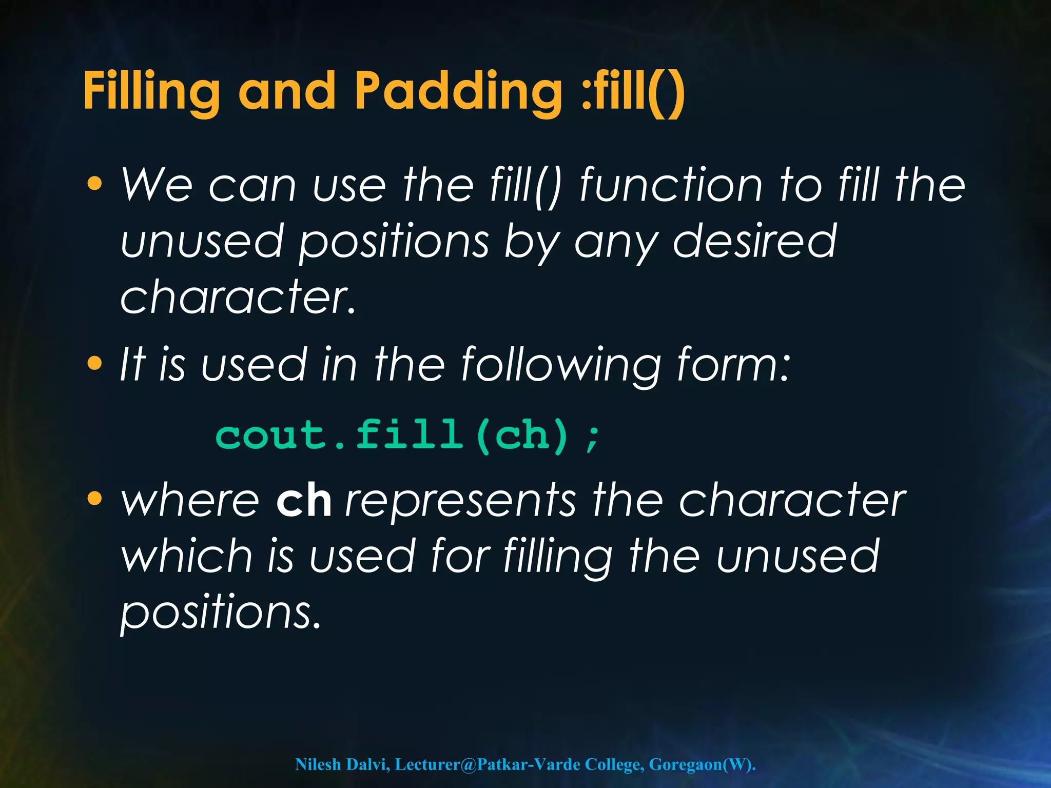 Filling and Padding :fill() 
• We can use the fill() function to fill the 
unused positions by any desired 
character. 
• It is used in the following form: 
cout.fill(ch); 
• where ch represents the character 
which is used for filling the unused 
positions. 
Nilesh Dalvi, Lecturer@Patkar-Varde College, Goregaon(W). 
 