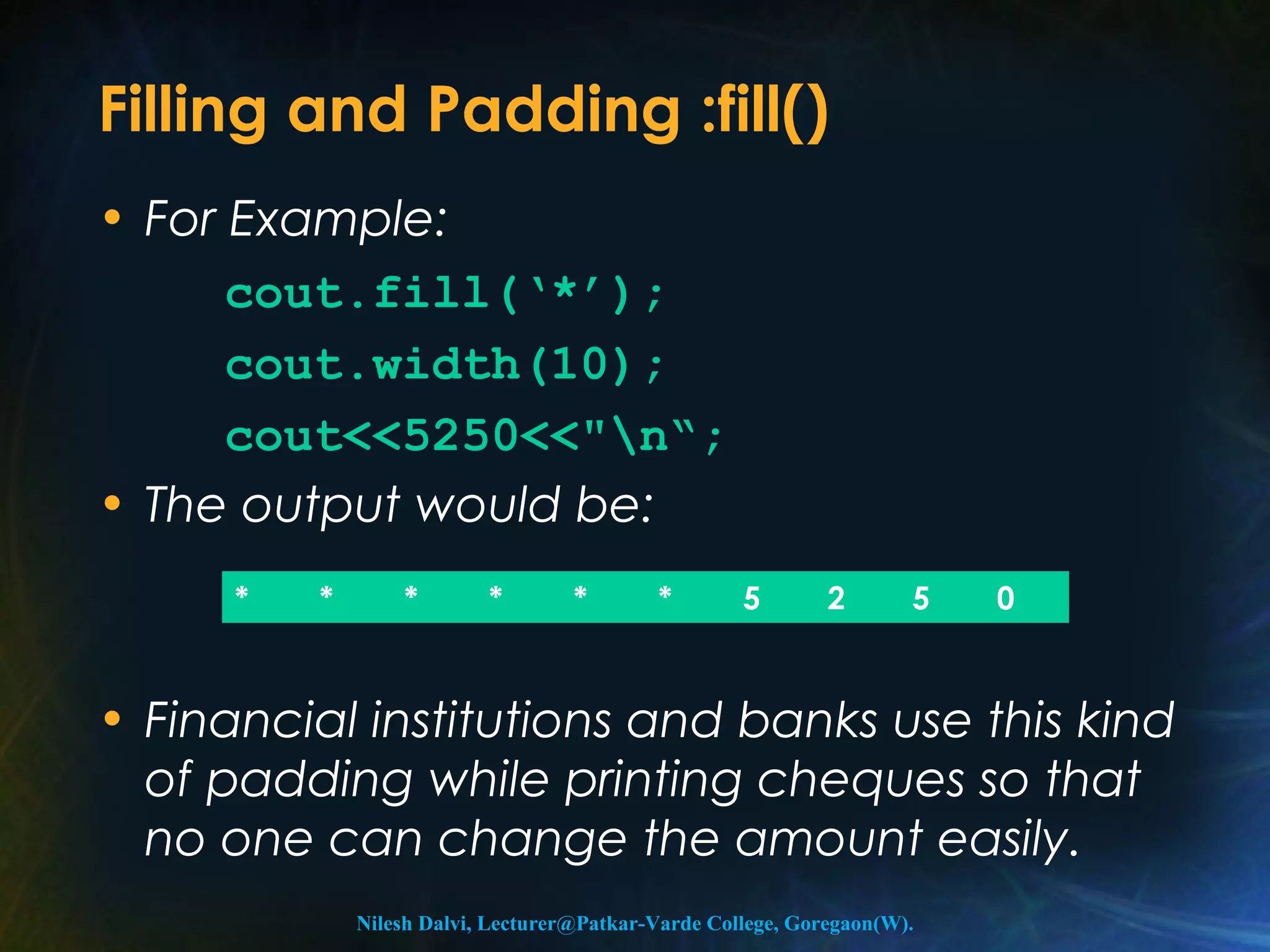 Filling and Padding :fill() 
• For Example: 
cout.fill(‘*’); 
cout.width(10); 
cout<<5250<<"n“; 
• The output would be: 
* * * * * * 5 2 5 0 
• Financial institutions and banks use this kind 
of padding while printing cheques so that 
no one can change the amount easily. 
Nilesh Dalvi, Lecturer@Patkar-Varde College, Goregaon(W). 
 