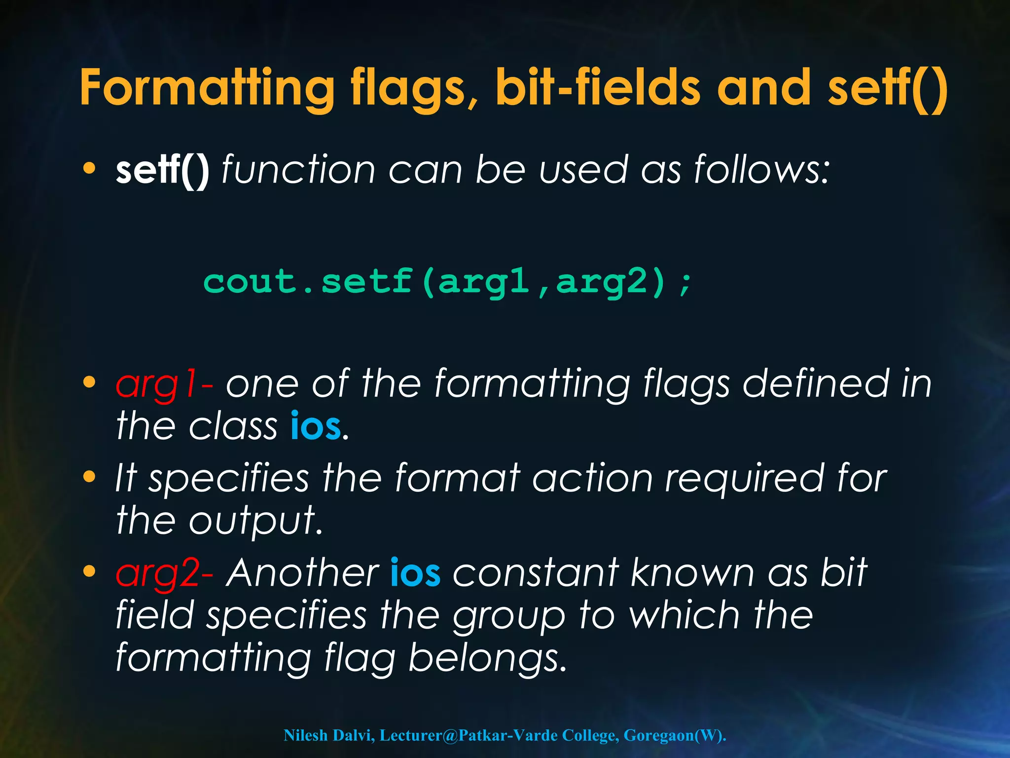 Formatting flags, bit-fields and setf() 
• setf() function can be used as follows: 
cout.setf(arg1,arg2); 
• arg1- one of the formatting flags defined in 
the class ios. 
• It specifies the format action required for 
the output. 
• arg2- Another ios constant known as bit 
field specifies the group to which the 
formatting flag belongs. 
Nilesh Dalvi, Lecturer@Patkar-Varde College, Goregaon(W). 
 