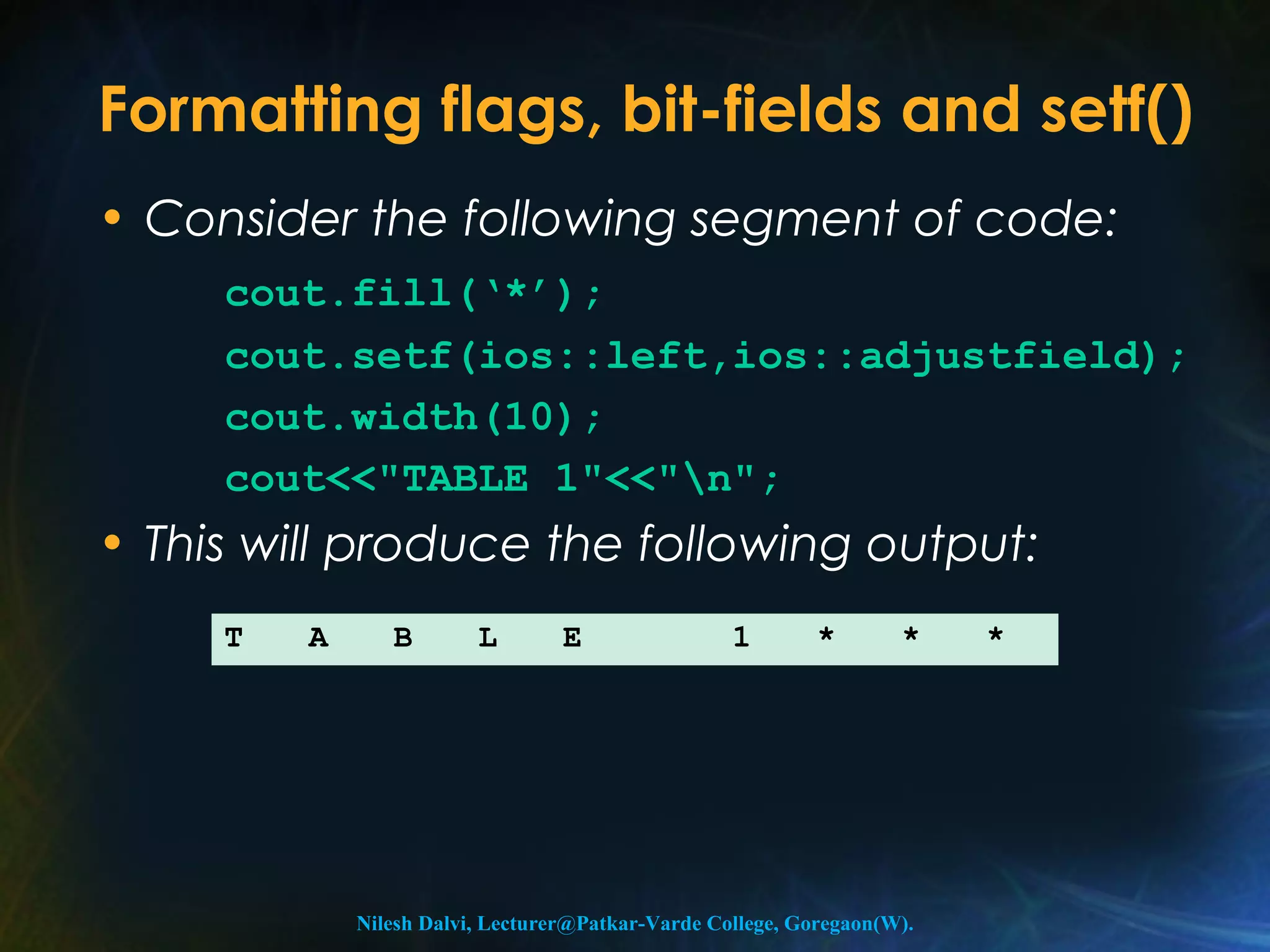 Formatting flags, bit-fields and setf() 
• Consider the following segment of code: 
cout.fill(‘*’); 
cout.setf(ios::left,ios::adjustfield); 
cout.width(10); 
cout<<"TABLE 1"<<"n"; 
• This will produce the following output: 
T A B L E 1 * * * 
Nilesh Dalvi, Lecturer@Patkar-Varde College, Goregaon(W). 
 