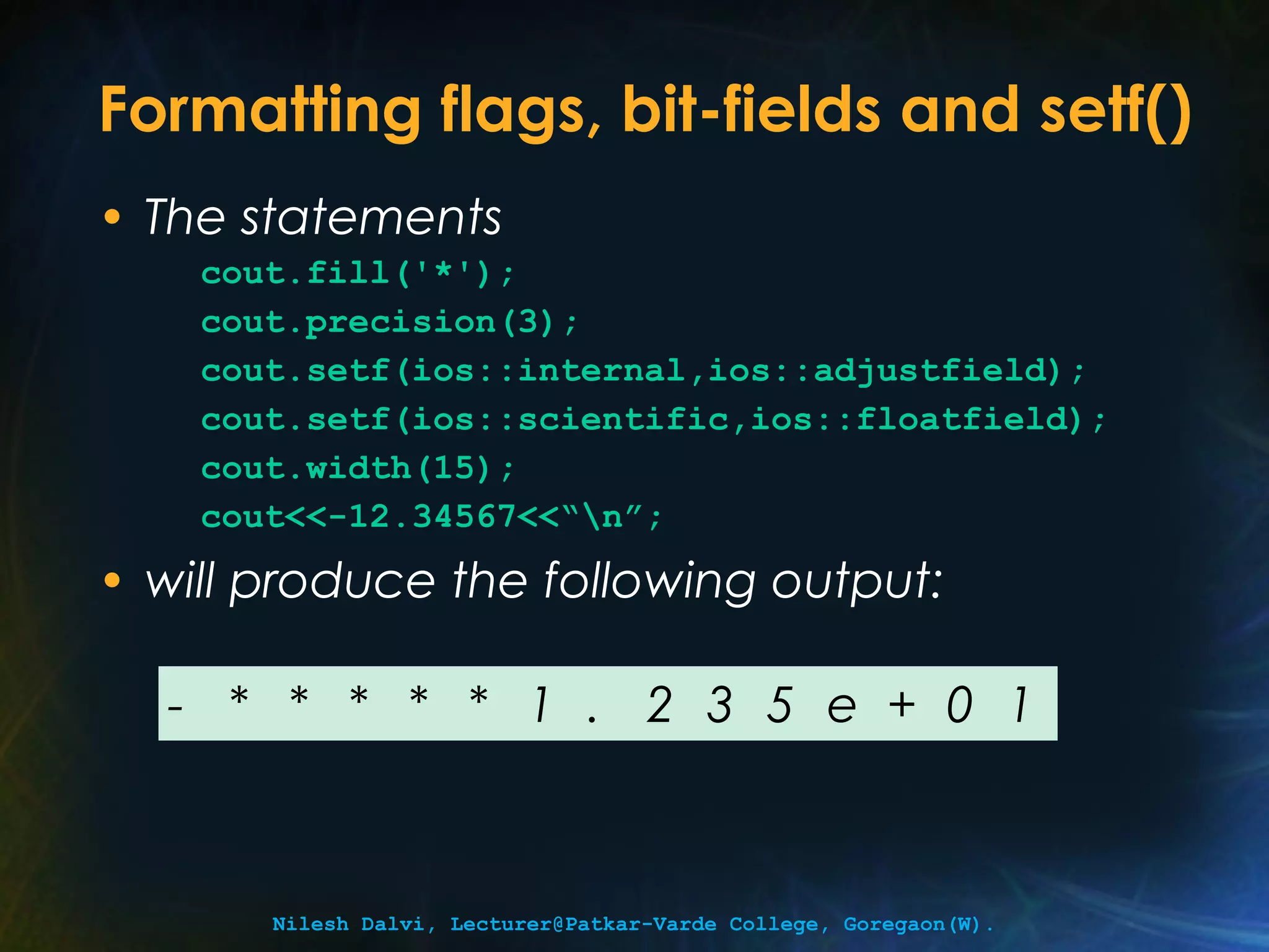 Formatting flags, bit-fields and setf() 
• The statements 
cout.fill('*'); 
cout.precision(3); 
cout.setf(ios::internal,ios::adjustfield); 
cout.setf(ios::scientific,ios::floatfield); 
cout.width(15); 
cout<<-12.34567<<“n”; 
• will produce the following output: 
- * * * * * 1 . 2 3 5 e + 0 1 
Nilesh Dalvi, Lecturer@Patkar-Varde College, Goregaon(W). 
 