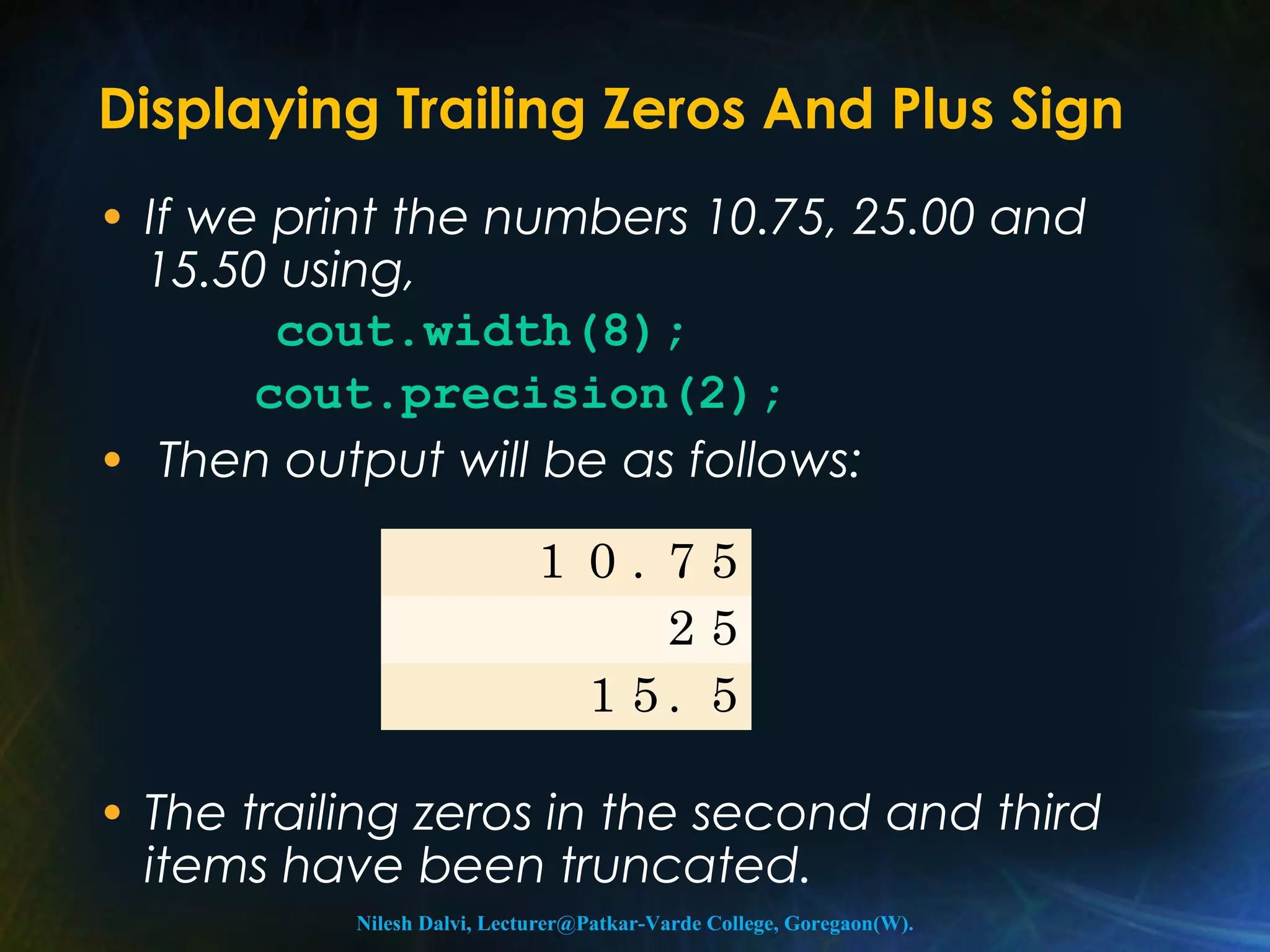 Displaying Trailing Zeros And Plus Sign 
• If we print the numbers 10.75, 25.00 and 
15.50 using, 
cout.width(8); 
cout.precision(2); 
• Then output will be as follows: 
1 0 . 7 5 
2 5 
1 5 . 5 
• The trailing zeros in the second and third 
items have been truncated. 
Nilesh Dalvi, Lecturer@Patkar-Varde College, Goregaon(W). 
 