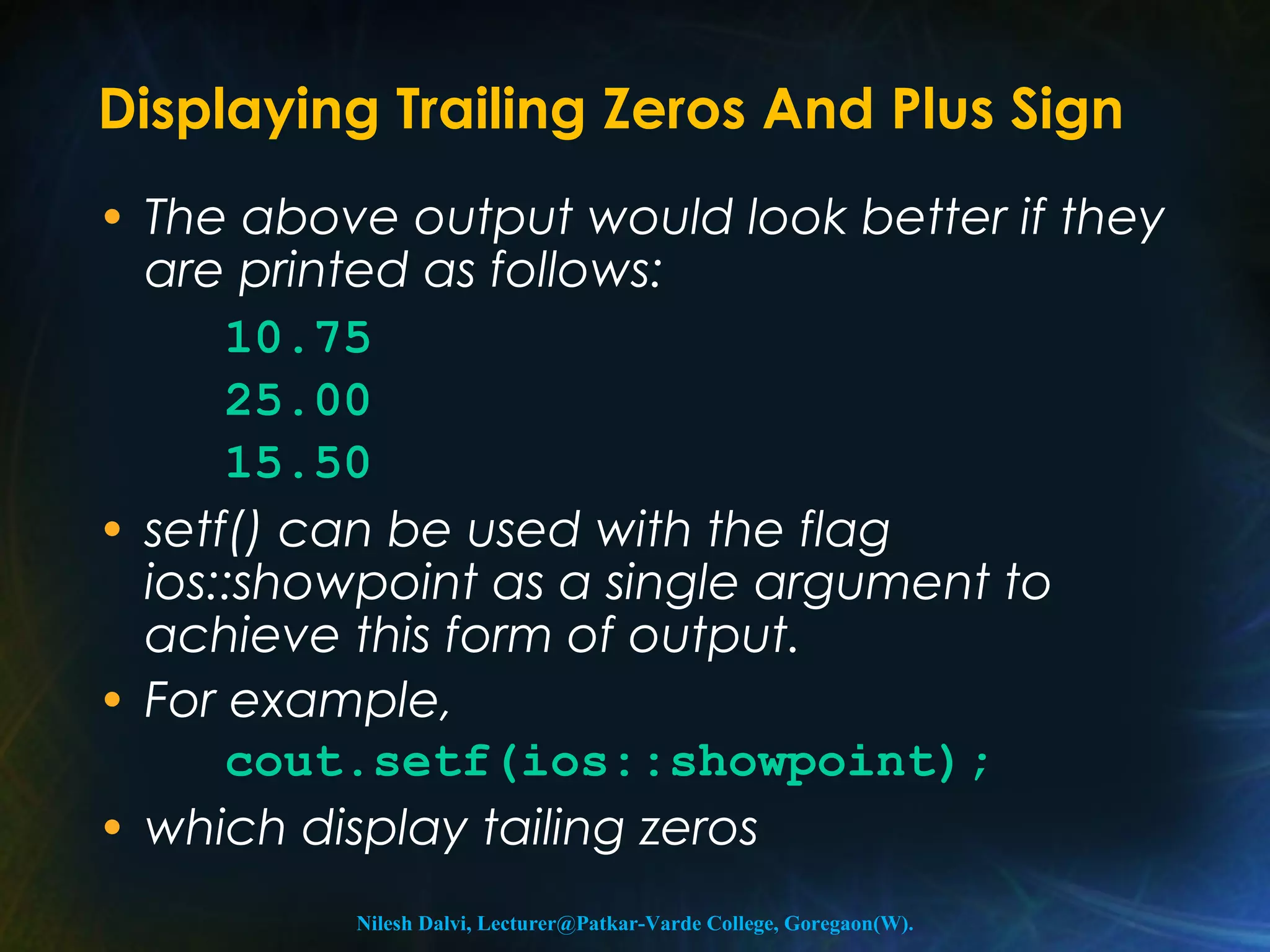 Displaying Trailing Zeros And Plus Sign 
• The above output would look better if they 
are printed as follows: 
10.75 
25.00 
15.50 
• setf() can be used with the flag 
ios::showpoint as a single argument to 
achieve this form of output. 
• For example, 
cout.setf(ios::showpoint); 
• which display tailing zeros 
Nilesh Dalvi, Lecturer@Patkar-Varde College, Goregaon(W). 
 