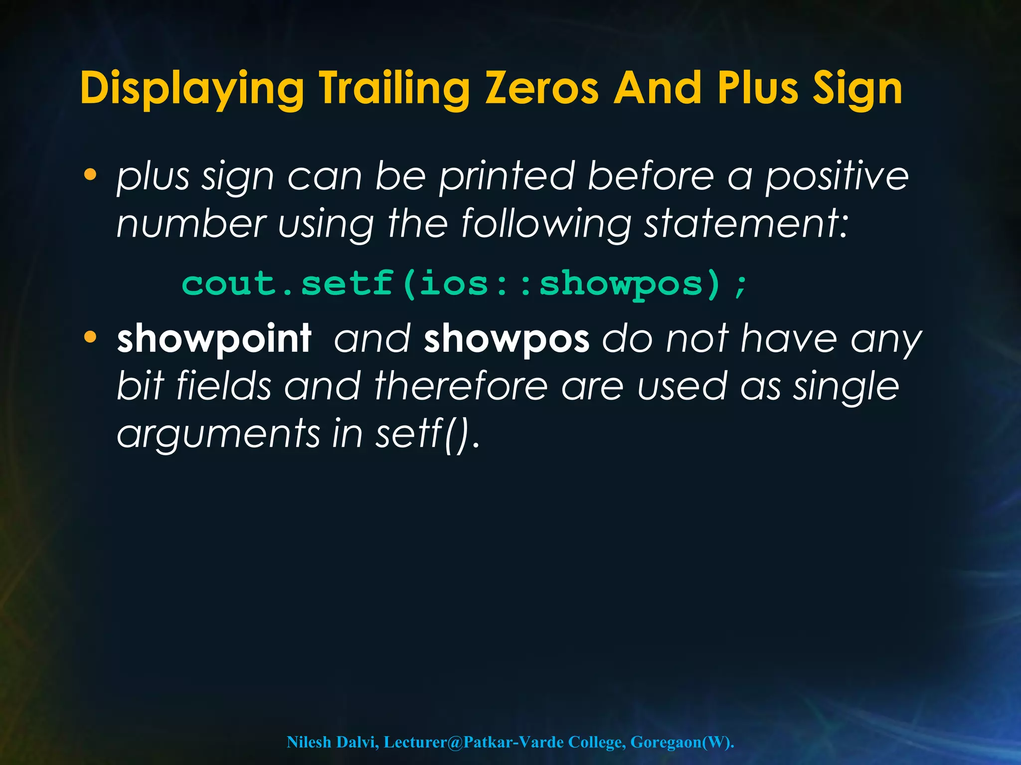 Displaying Trailing Zeros And Plus Sign 
• plus sign can be printed before a positive 
number using the following statement: 
cout.setf(ios::showpos); 
• showpoint and showpos do not have any 
bit fields and therefore are used as single 
arguments in setf(). 
Nilesh Dalvi, Lecturer@Patkar-Varde College, Goregaon(W). 
 