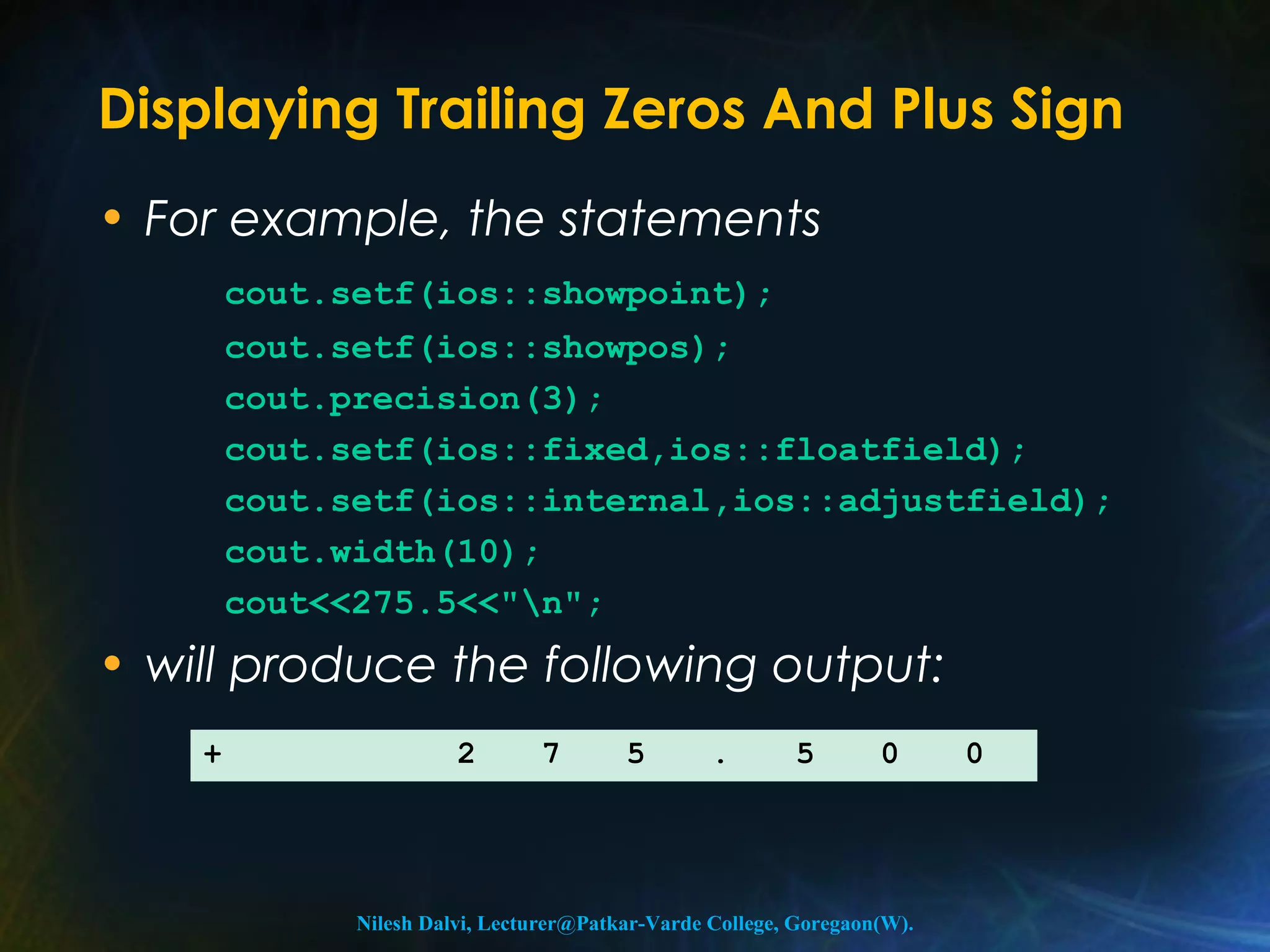 Displaying Trailing Zeros And Plus Sign 
• For example, the statements 
cout.setf(ios::showpoint); 
cout.setf(ios::showpos); 
cout.precision(3); 
cout.setf(ios::fixed,ios::floatfield); 
cout.setf(ios::internal,ios::adjustfield); 
cout.width(10); 
cout<<275.5<<"n"; 
• will produce the following output: 
+ 2 7 5 . 5 0 0 
Nilesh Dalvi, Lecturer@Patkar-Varde College, Goregaon(W). 
 