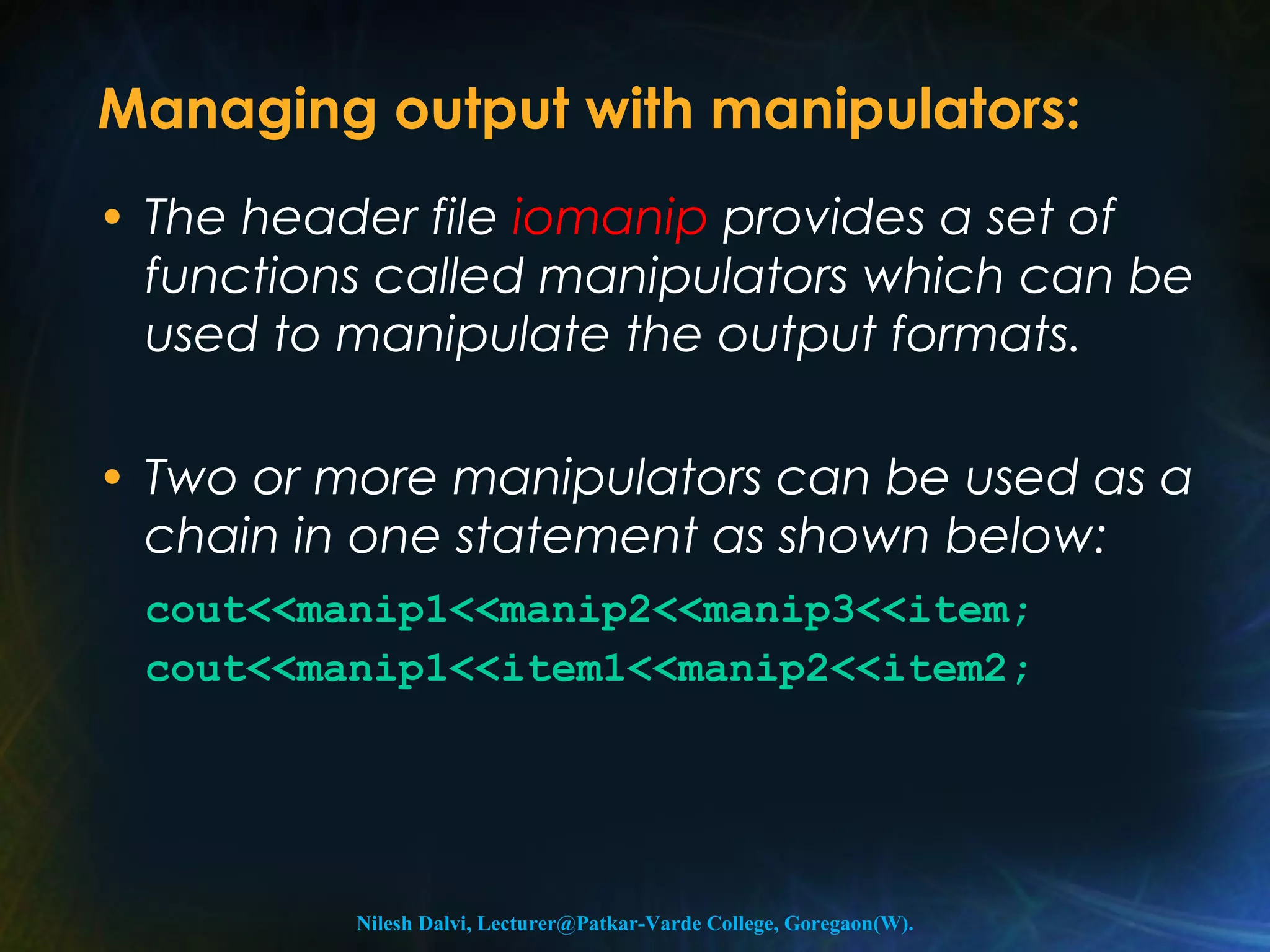 Managing output with manipulators: 
• The header file iomanip provides a set of 
functions called manipulators which can be 
used to manipulate the output formats. 
• Two or more manipulators can be used as a 
chain in one statement as shown below: 
cout<<manip1<<manip2<<manip3<<item; 
cout<<manip1<<item1<<manip2<<item2; 
Nilesh Dalvi, Lecturer@Patkar-Varde College, Goregaon(W). 
 