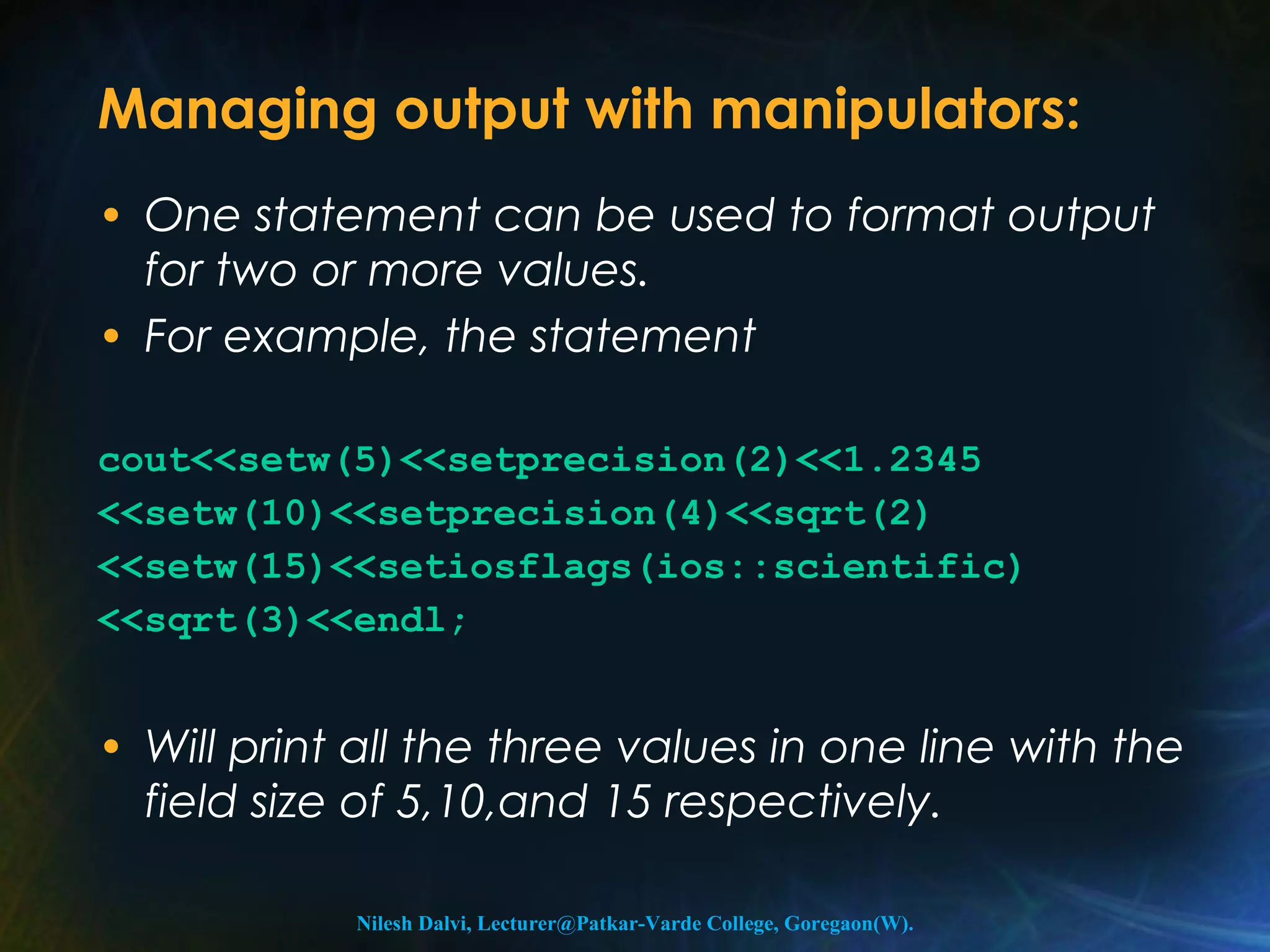 Managing output with manipulators: 
• One statement can be used to format output 
for two or more values. 
• For example, the statement 
cout<<setw(5)<<setprecision(2)<<1.2345 
<<setw(10)<<setprecision(4)<<sqrt(2) 
<<setw(15)<<setiosflags(ios::scientific) 
<<sqrt(3)<<endl; 
• Will print all the three values in one line with the 
field size of 5,10,and 15 respectively. 
Nilesh Dalvi, Lecturer@Patkar-Varde College, Goregaon(W). 
 