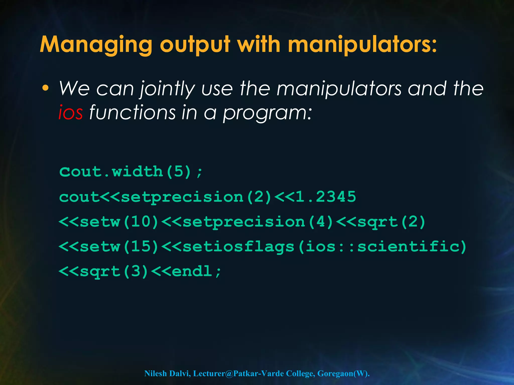 Managing output with manipulators: 
• We can jointly use the manipulators and the 
ios functions in a program: 
cout.width(5); 
cout<<setprecision(2)<<1.2345 
<<setw(10)<<setprecision(4)<<sqrt(2) 
<<setw(15)<<setiosflags(ios::scientific) 
<<sqrt(3)<<endl; 
Nilesh Dalvi, Lecturer@Patkar-Varde College, Goregaon(W). 
 