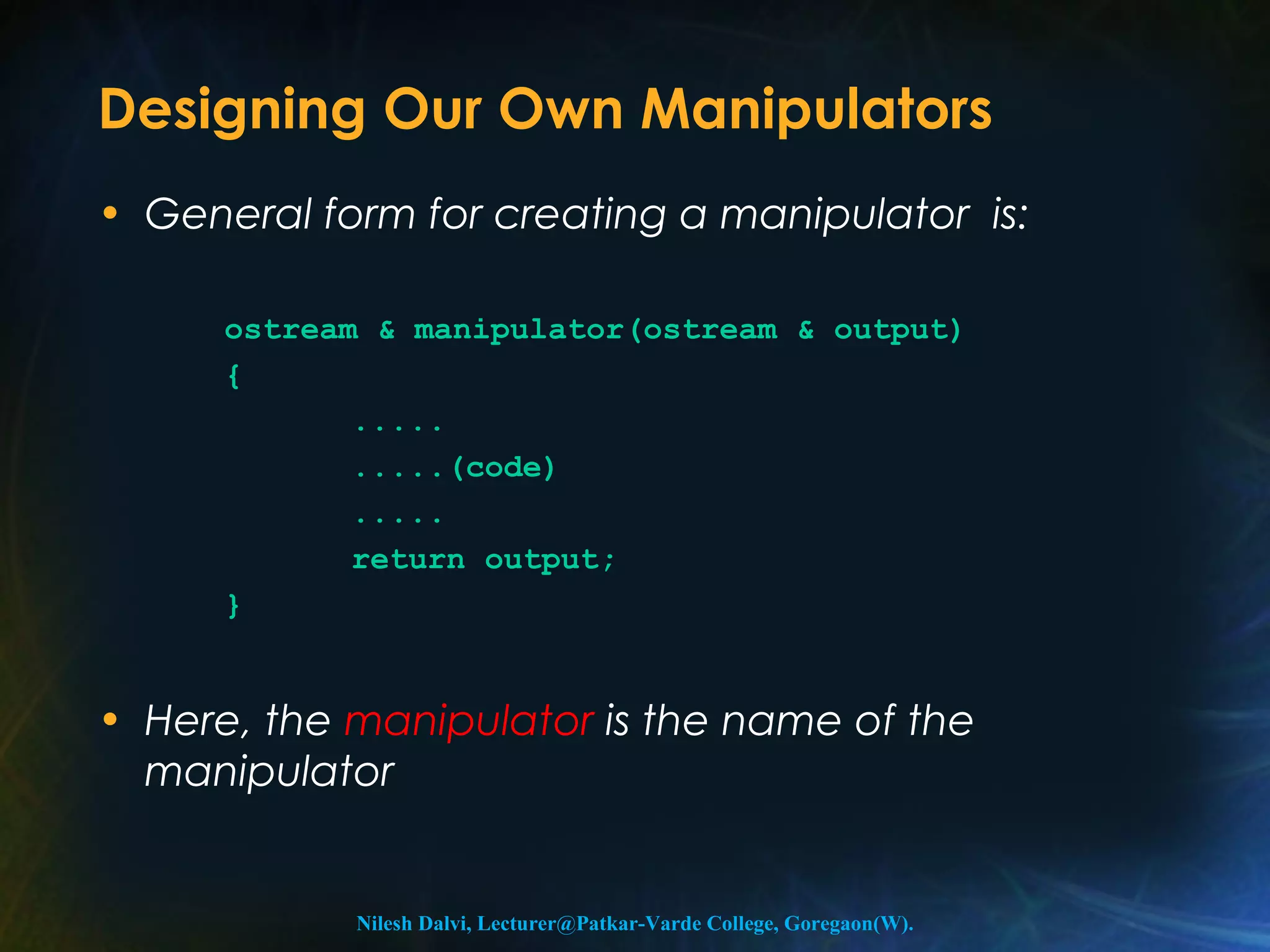 Designing Our Own Manipulators 
• General form for creating a manipulator is: 
ostream & manipulator(ostream & output) 
{ 
..... 
.....(code) 
..... 
return output; 
} 
• Here, the manipulator is the name of the 
manipulator 
Nilesh Dalvi, Lecturer@Patkar-Varde College, Goregaon(W). 
 