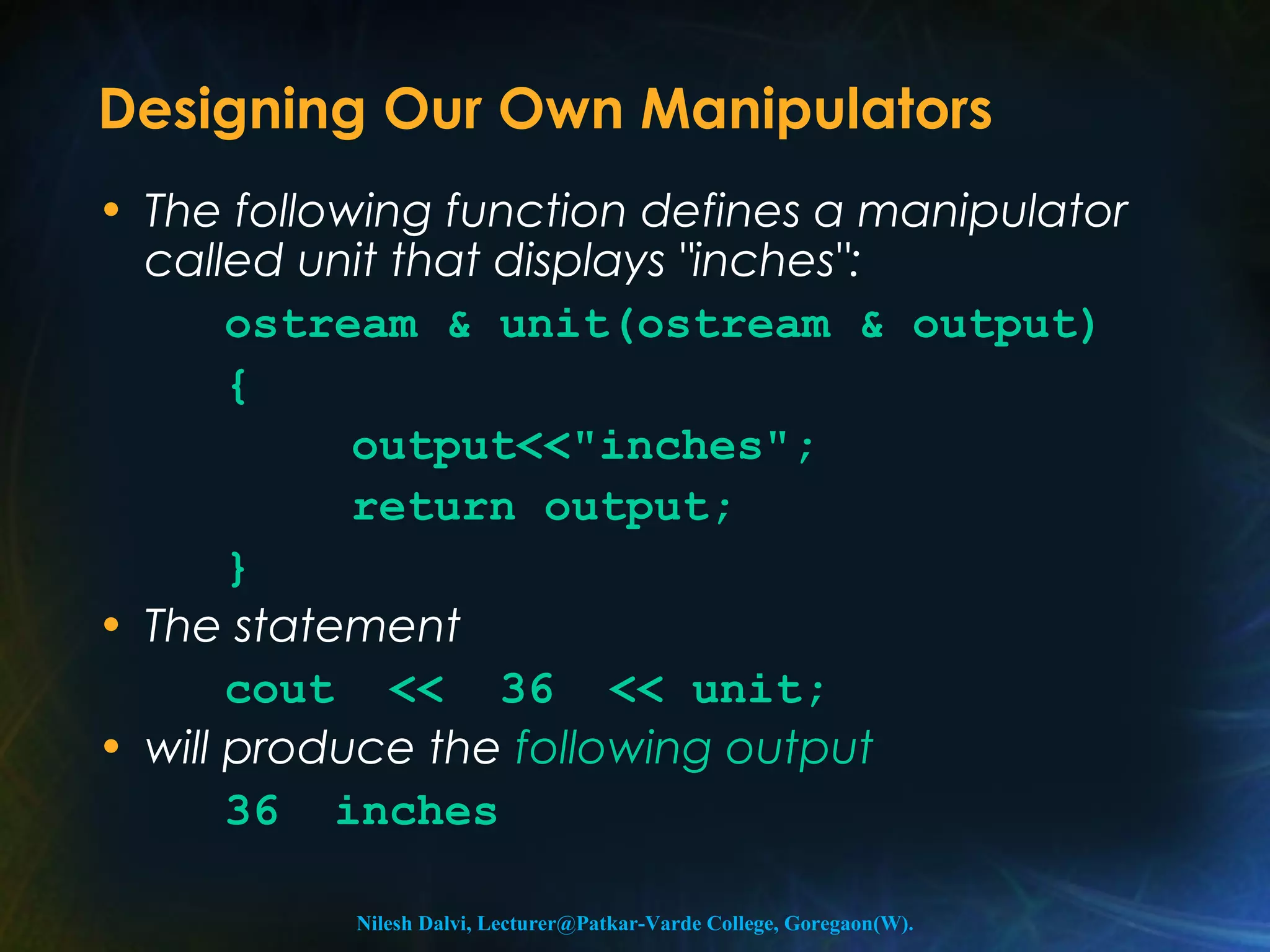 Designing Our Own Manipulators 
• The following function defines a manipulator 
called unit that displays "inches": 
ostream & unit(ostream & output) 
{ 
output<<"inches"; 
return output; 
} 
• The statement 
cout << 36 << unit; 
• will produce the following output 
36 inches 
Nilesh Dalvi, Lecturer@Patkar-Varde College, Goregaon(W). 
 