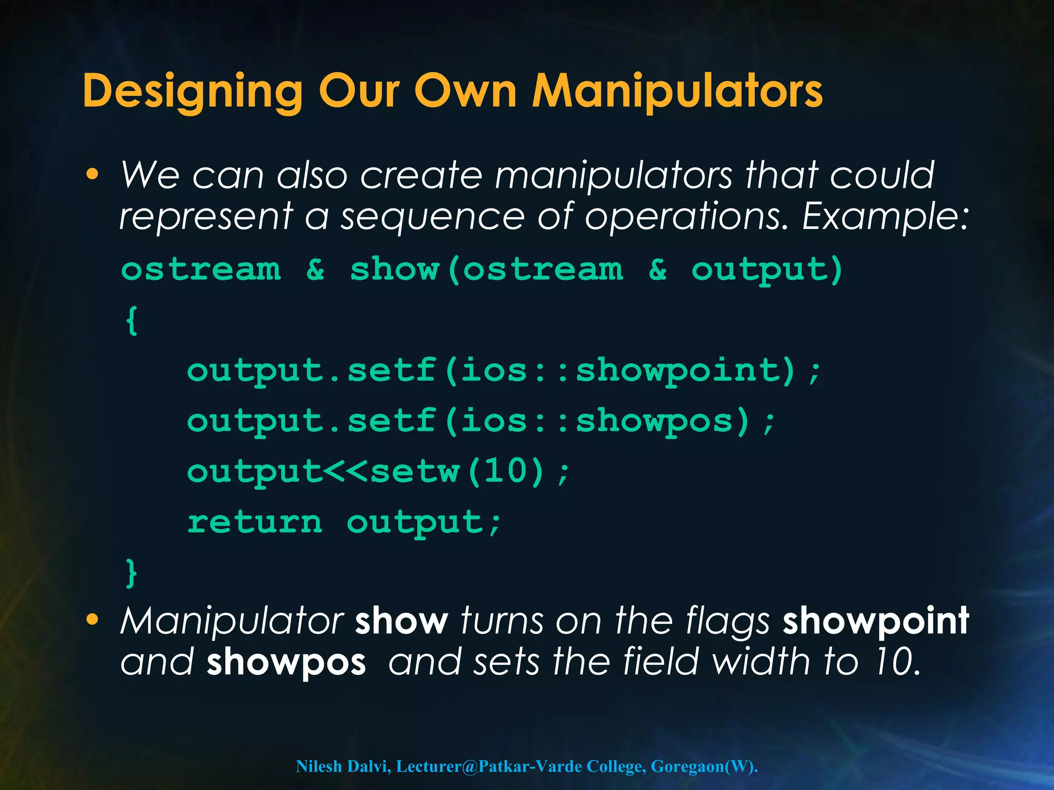 Designing Our Own Manipulators 
• We can also create manipulators that could 
represent a sequence of operations. Example: 
ostream & show(ostream & output) 
{ 
output.setf(ios::showpoint); 
output.setf(ios::showpos); 
output<<setw(10); 
return output; 
} 
• Manipulator show turns on the flags showpoint 
and showpos and sets the field width to 10. 
Nilesh Dalvi, Lecturer@Patkar-Varde College, Goregaon(W). 
 