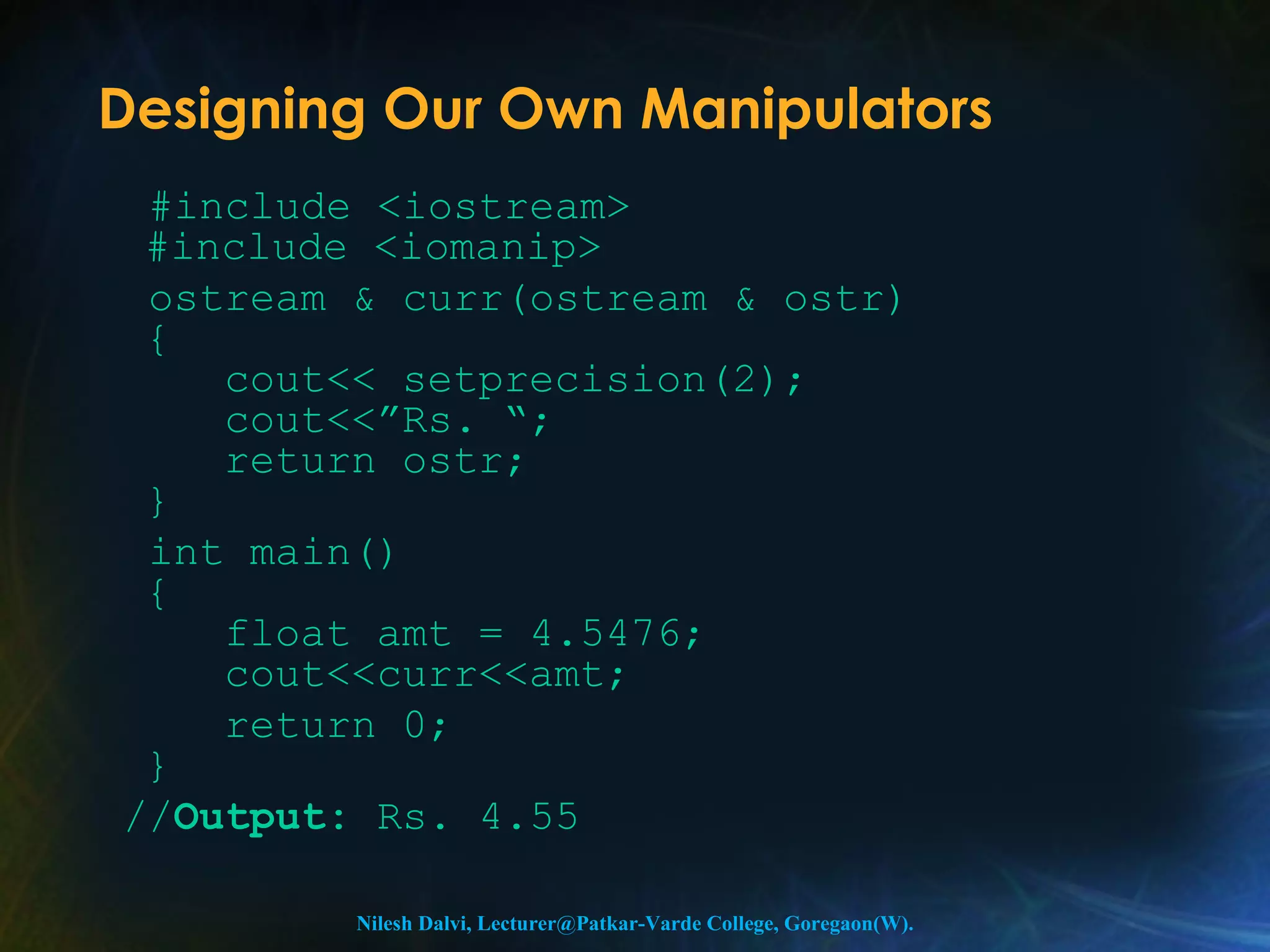 Designing Our Own Manipulators 
#include <iostream> 
#include <iomanip> 
ostream & curr(ostream & ostr) 
{ 
cout<< setprecision(2); 
cout<<”Rs. “; 
return ostr; 
} 
int main() 
{ 
float amt = 4.5476; 
cout<<curr<<amt; 
return 0; 
} 
//Output: Rs. 4.55 
Nilesh Dalvi, Lecturer@Patkar-Varde College, Goregaon(W). 
 
