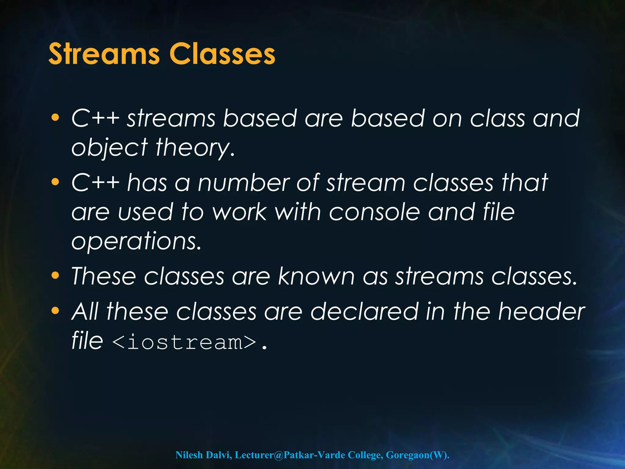 Streams Classes 
• C++ streams based are based on class and 
object theory. 
• C++ has a number of stream classes that 
are used to work with console and file 
operations. 
• These classes are known as streams classes. 
• All these classes are declared in the header 
file <iostream>. 
Nilesh Dalvi, Lecturer@Patkar-Varde College, Goregaon(W). 
 