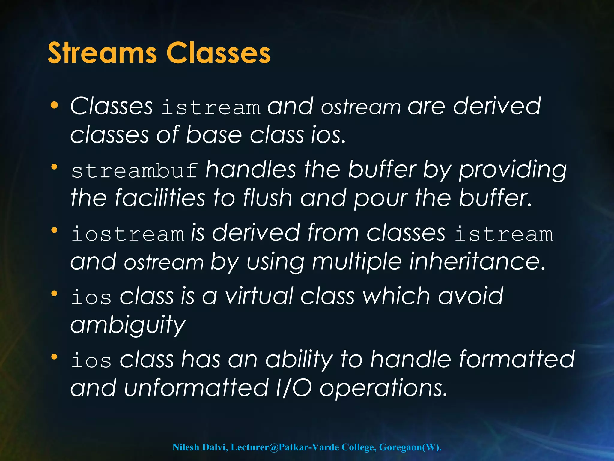Streams Classes 
• Classes istream and ostream are derived 
classes of base class ios. 
• streambuf handles the buffer by providing 
the facilities to flush and pour the buffer. 
• iostream is derived from classes istream 
and ostream by using multiple inheritance. 
• ios class is a virtual class which avoid 
ambiguity 
• ios class has an ability to handle formatted 
and unformatted I/O operations. 
Nilesh Dalvi, Lecturer@Patkar-Varde College, Goregaon(W). 
 