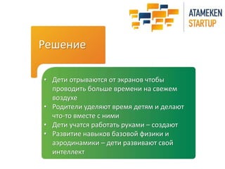 Решение 
• Дети отрываются от экранов чтобы 
проводить больше времени на свежем 
воздухе 
• Родители уделяют время детям и делают 
что-то вместе с ними 
• Дети учатся работать руками – создают 
• Развитие навыков базовой физики и 
аэродинамики – дети развивают свой 
интеллект 
 