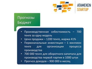 Прогнозы 
Бюджет 
• Производственная себестоимость – 700 
тенге за одну модель 
• Цена продажи – 1200 тенге, маржа 41% 
• Первоначальные инвестиции – 1 миллион 
тенге для организации процесса 
производства 
• 700 000 тенге для оборотного капитала для 
производства первой партии в 1000 штук 
• Прогноз доходов – 900 000 в месяц 
 