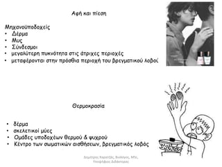 Αφή και πίεση 
Μηχανοϋποδοχείς 
• Δέρμα 
• Μυς 
• Σύνδεσμοι 
• μεγαλύτερη πυκνότητα στις άτριχες περιοχές 
• μεταφέρονται στην πρόσθια περιοχή του βρεγματικού λοβού 
Θερμοκρασία 
• δέρμα 
• σκελετικοί μύες 
• Ομάδες υποδοχέων θερμού & ψυχρού 
• Κέντρο των σωματικών αισθήσεων, βρεγματικός λοβός 
Δημήτρης Καρατζάς, Βιολόγος, MSc, 
Υποψήφιος Διδάκτορας 
 