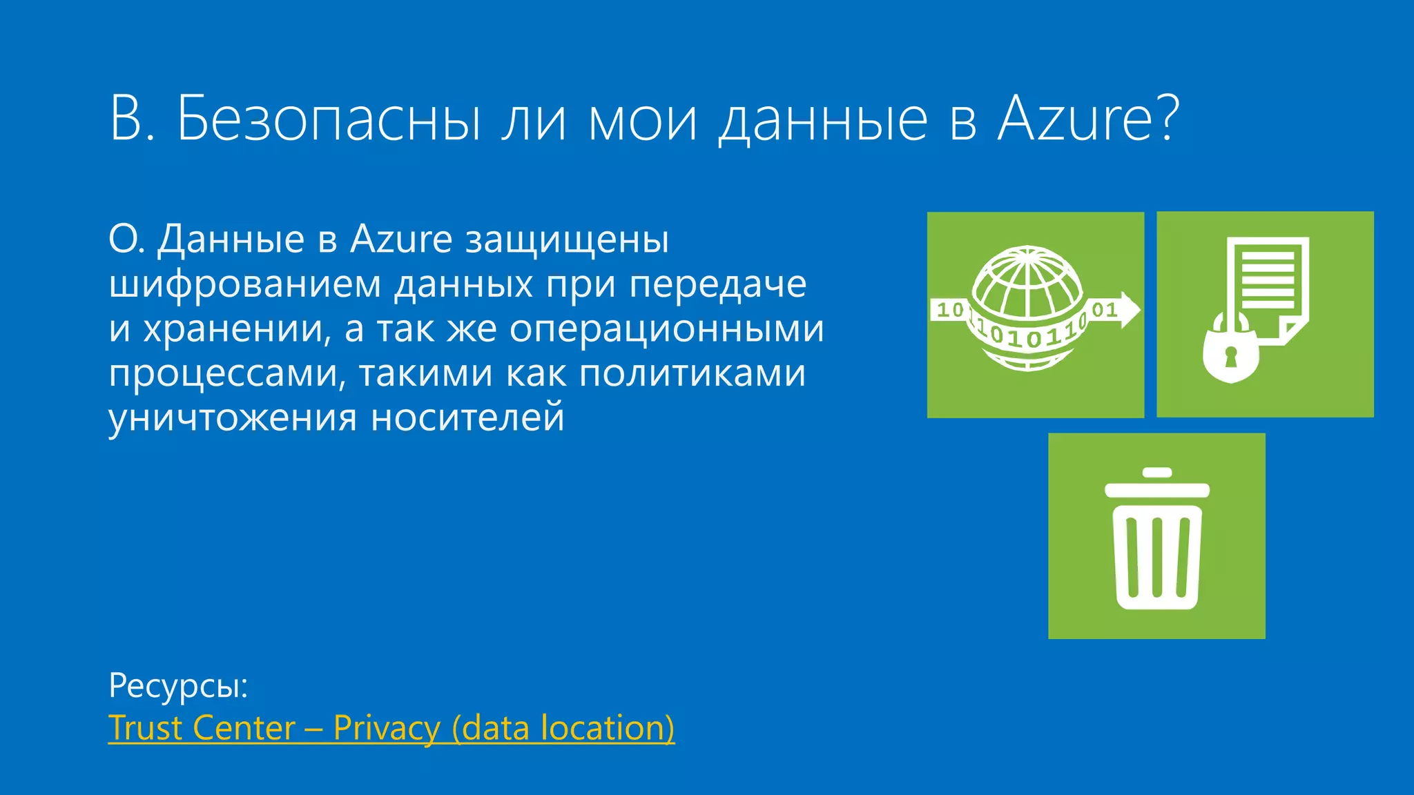 В. Безопасны ли мои данные в Azure? 
О. Данные в Azure защищены 
шифрованием данных при передаче 
и хранении, а так же операционными 
процессами, такими как политиками 
уничтожения носителей 
Ресурсы: 
Trust Center – Privacy (data location) 
 