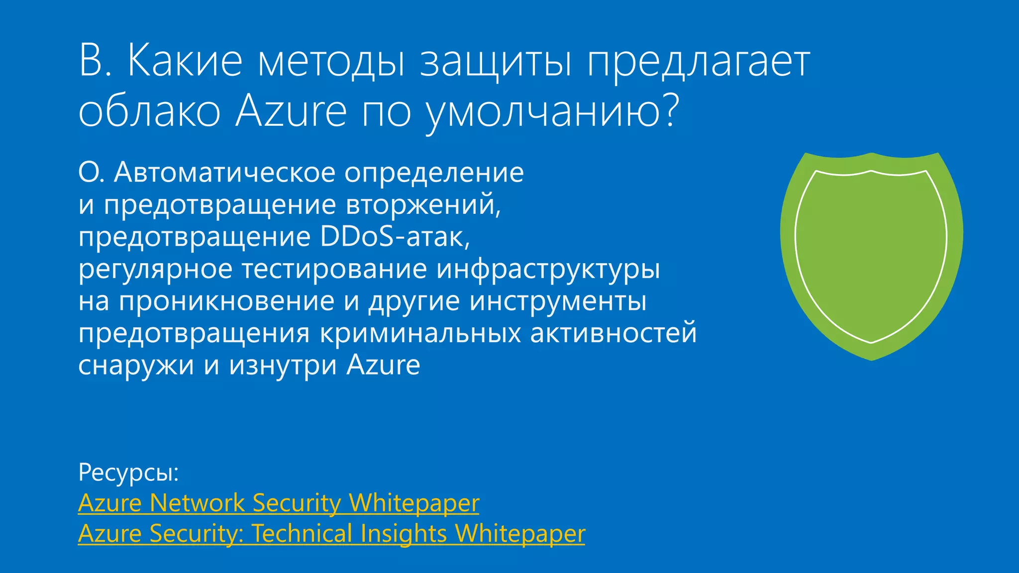 В. Какие методы защиты предлагает 
облако Azure по умолчанию? 
О. Автоматическое определение 
и предотвращение вторжений, 
предотвращение DDoS-атак, 
регулярное тестирование инфраструктуры 
на проникновение и другие инструменты 
предотвращения криминальных активностей 
снаружи и изнутри Azure 
Ресурсы: 
Azure Network Security Whitepaper 
Azure Security: Technical Insights Whitepaper 
 