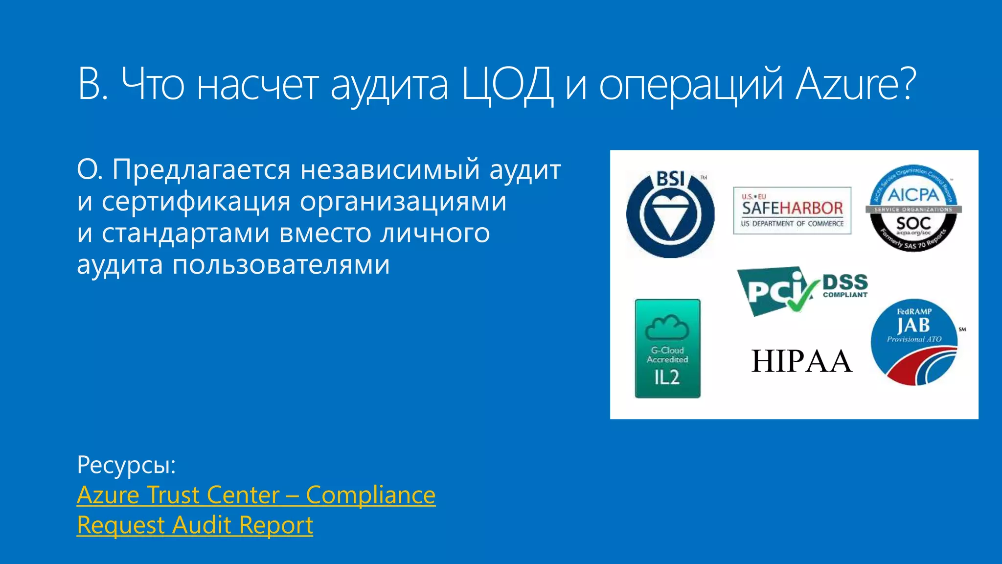 В. Что насчет аудита ЦОД и операций Azure? 
О. Предлагается независимый аудит 
и сертификация организациями 
и стандартами вместо личного 
аудита пользователями 
Ресурсы: 
Azure Trust Center – Compliance 
Request Audit Report 
HIPAA 
 