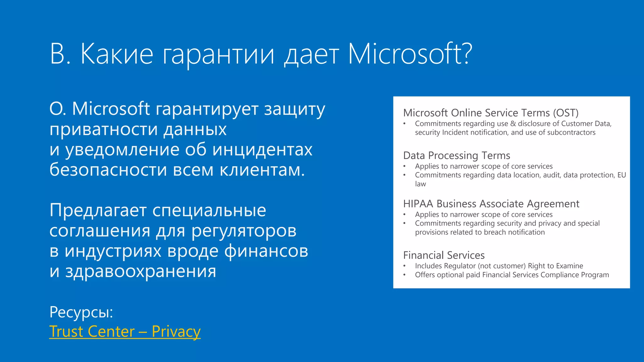В. Какие гарантии дает Microsoft? 
О. Microsoft гарантирует защиту 
приватности данных 
и уведомление об инцидентах 
безопасности всем клиентам. 
Предлагает специальные 
соглашения для регуляторов 
в индустриях вроде финансов 
и здравоохранения 
Ресурсы: 
Trust Center – Privacy 
Microsoft Online Service Terms (OST) 
• Commitments regarding use & disclosure of Customer Data, 
security Incident notification, and use of subcontractors 
Data Processing Terms 
• Applies to narrower scope of core services 
• Commitments regarding data location, audit, data protection, EU 
law 
HIPAA Business Associate Agreement 
• Applies to narrower scope of core services 
• Commitments regarding security and privacy and special 
provisions related to breach notification 
Financial Services 
• Includes Regulator (not customer) Right to Examine 
• Offers optional paid Financial Services Compliance Program 
 