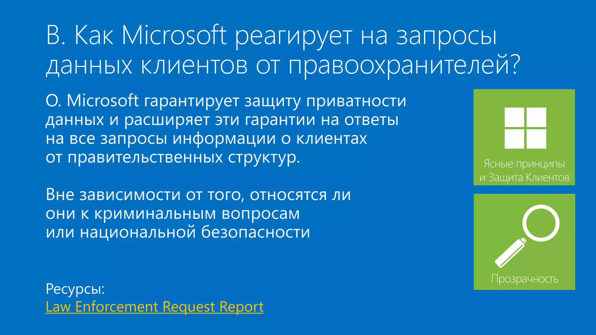 В. Как Microsoft реагирует на запросы 
данных клиентов от правоохранителей? 
О. Microsoft гарантирует защиту приватности 
данных и расширяет эти гарантии на ответы 
на все запросы информации о клиентах 
от правительственных структур. 
Вне зависимости от того, относятся ли 
они к криминальным вопросам 
или национальной безопасности 
Ресурсы: 
Law Enforcement Request Report 
Ясные принципы 
и Защита Клиентов 
Прозрачность 
 