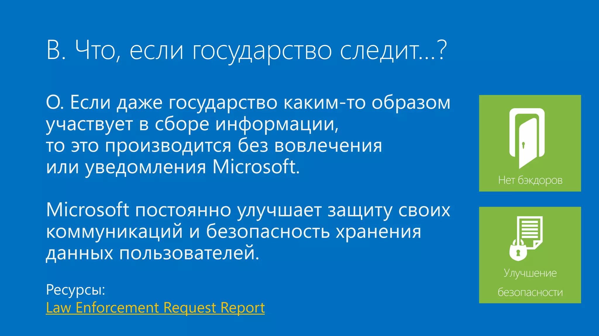 В. Что, если государство следит…? 
О. Если даже государство каким-то образом 
участвует в сборе информации, 
то это производится без вовлечения 
или уведомления Microsoft. 
Microsoft постоянно улучшает защиту своих 
коммуникаций и безопасность хранения 
данных пользователей. 
Ресурсы: 
Law Enforcement Request Report 
Нет бэкдоров 
Улучшение 
безопасности 
 
