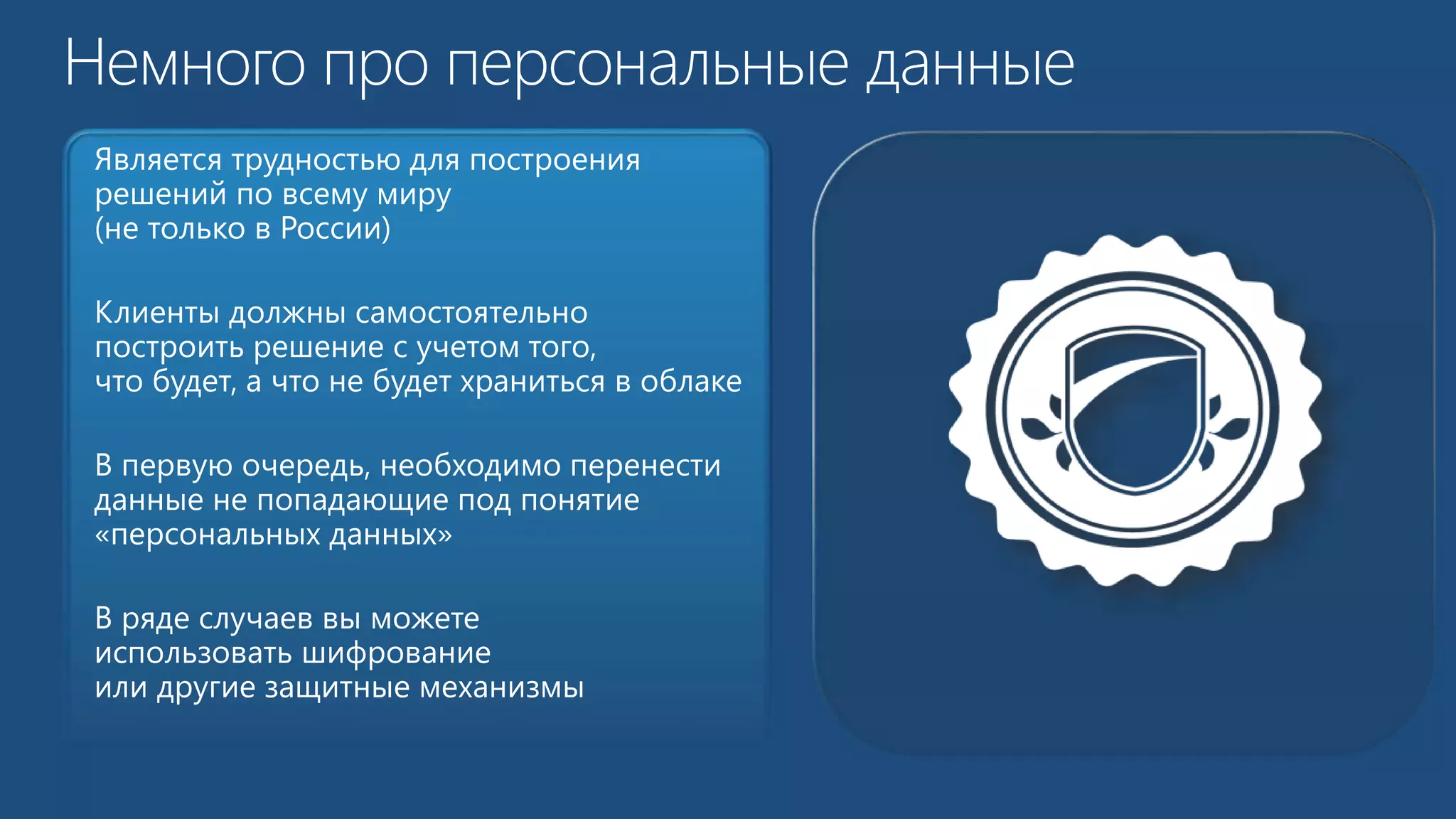 Является трудностью для построения 
решений по всему миру 
(не только в России) 
Клиенты должны самостоятельно 
построить решение с учетом того, 
что будет, а что не будет храниться в облаке 
В первую очередь, необходимо перенести 
данные не попадающие под понятие 
«персональных данных» 
В ряде случаев вы можете 
использовать шифрование 
или другие защитные механизмы 
 
