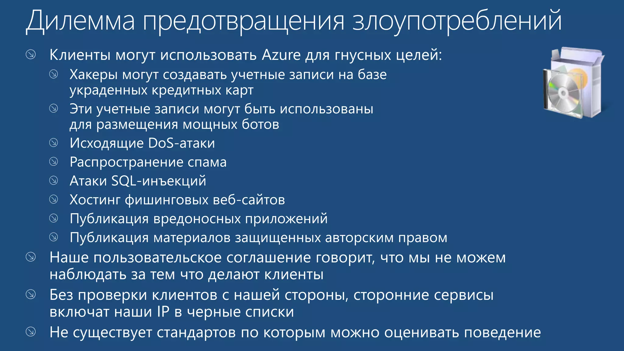 Клиенты могут использовать Azure для гнусных целей: 
Хакеры могут создавать учетные записи на базе 
украденных кредитных карт 
Эти учетные записи могут быть использованы 
для размещения мощных ботов 
Исходящие DoS-атаки 
Распространение спама 
Атаки SQL-инъекций 
Хостинг фишинговых веб-сайтов 
Публикация вредоносных приложений 
Публикация материалов защищенных авторским правом 
Наше пользовательское соглашение говорит, что мы не можем 
наблюдать за тем что делают клиенты 
Без проверки клиентов с нашей стороны, сторонние сервисы 
включат наши IP в черные списки 
Не существует стандартов по которым можно оценивать поведение 
 