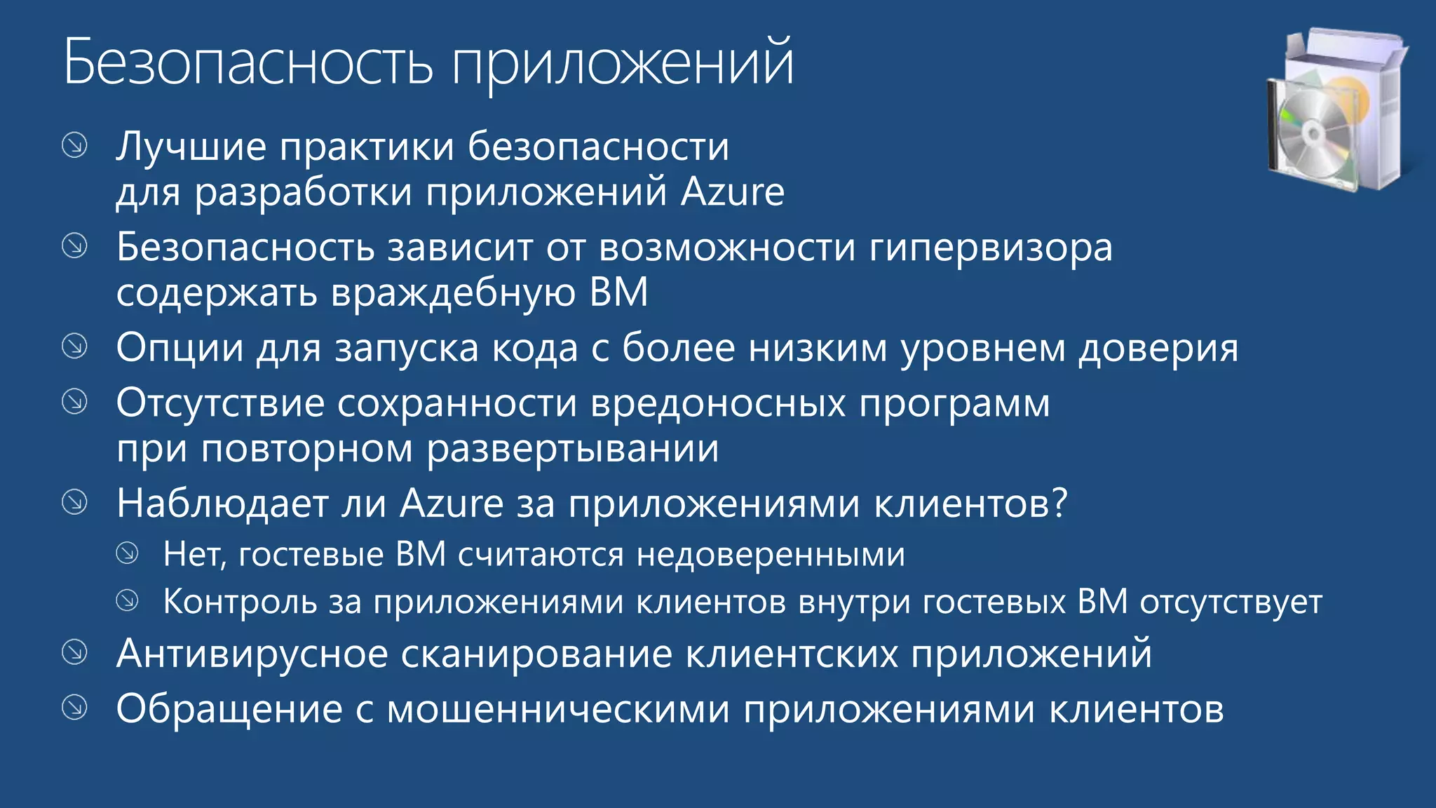 Лучшие практики безопасности 
для разработки приложений Azure 
Безопасность зависит от возможности гипервизора 
содержать враждебную ВМ 
Опции для запуска кода с более низким уровнем доверия 
Наблюдает ли Azure за приложениями клиентов? 
Нет, гостевые ВМ считаются недоверенными 
Контроль за приложениями клиентов внутри гостевых ВМ отсутствует 
Антивирусное сканирование клиентских приложений 
Обращение с мошенническими приложениями клиентов 
 
