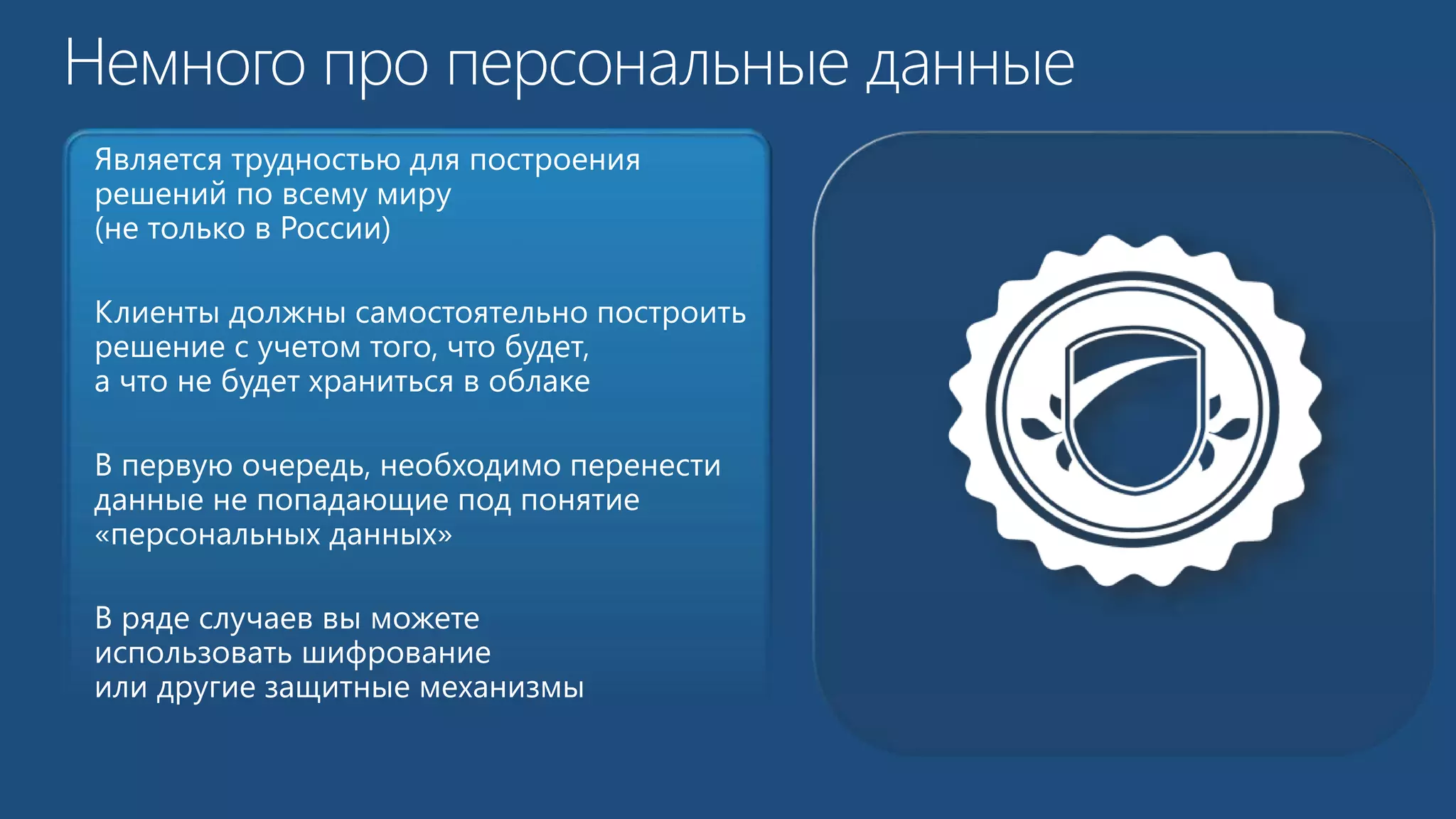 Является трудностью для построения 
решений по всему миру 
(не только в России) 
Клиенты должны самостоятельно построить 
решение с учетом того, что будет, 
а что не будет храниться в облаке 
В первую очередь, необходимо перенести 
данные не попадающие под понятие 
«персональных данных» 
В ряде случаев вы можете 
использовать шифрование 
или другие защитные механизмы 
 