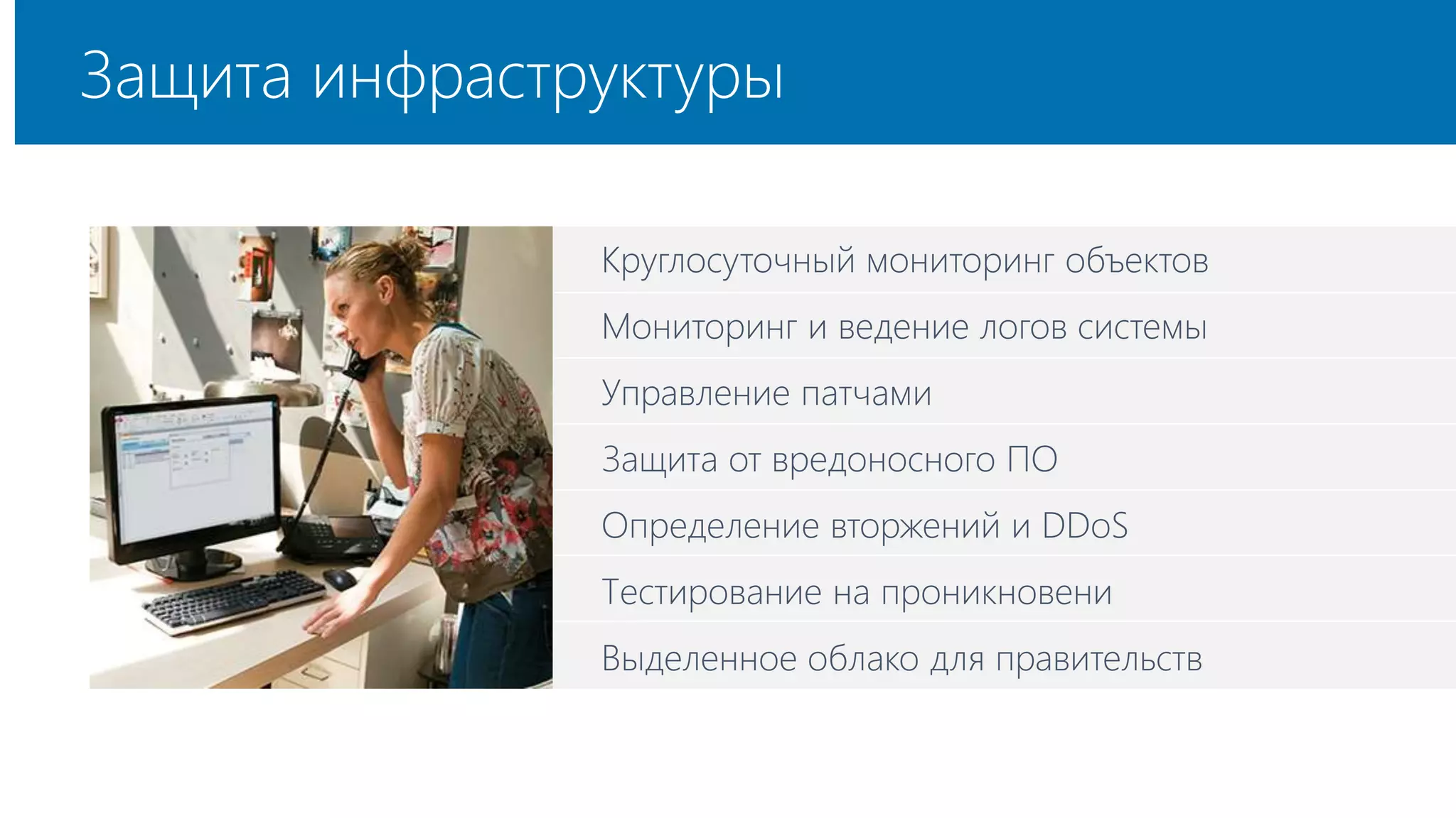 Защита инфраструктуры 
Круглосуточный мониторинг объектов 
Мониторинг и ведение логов системы 
Управление патчами 
Защита от вредоносного ПО 
Определение вторжений и DDoS 
Тестирование на проникновени 
Выделенное облако для правительств 
 