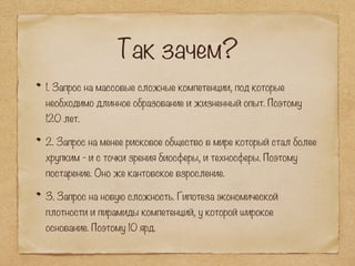 Так зачем?
1. Запрос на массовые сложные компетенции, под которые
необходимо длинное образование и жизненный опыт. Поэтому
120 лет.
2. Запрос на менее рисковое общество в мире который стал более
хрупким - и с точки зрения биосферы, и техносферы. Поэтому
постарение. Оно же кантовское взросление.
3. Запрос на новую сложность. Гипотеза экономической
плотности и пирамиды компетенций, у которой широкое
основание. Поэтому 10 ярд.
 
