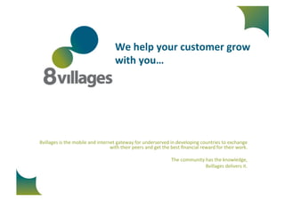 We 
help 
your 
customer 
grow 
with 
you… 
8villages 
is 
the 
mobile 
and 
internet 
gateway 
for 
underserved 
in 
developing 
countries 
to 
exchange 
with 
their 
peers 
and 
get 
the 
best 
financial 
reward 
for 
their 
work. 
The 
community 
has 
the 
knowledge, 
8villages 
delivers 
it. 
 