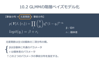 Title 
10.2 GLMMの階層ベイズモデル化 
【□事後分布 ∝ 尤度度関数 × 事前分布】 
β：切切⽚片 
r i：個体差 
尤度度関数は全100個体の⼆二項分布の積。 
{ 
βは全個体に共通のパラメータ 
r iは個体差のパラメータ 
↑この２つのパラメータの事前分布を指定する。 
 