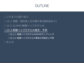 Title 
□ 
OUTLINE 
○これまでの振り返り 
○10.1 例例題：個体差と⽣生存種⼦子数(個体差あり) 
○10.2 GLMMの階層ベイズモデル化 
○10.3 階層ベイズモデルの推定・予測 
○10.3.1 階層ベイズモデルのMCMCサンプリング 
○10.3.2 階層ベイズモデルの事後分布推定と予測 
○まとめ 
 