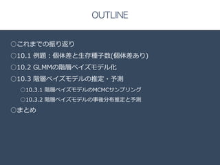 Title 
□ 
OUTLINE 
○これまでの振り返り 
○10.1 例例題：個体差と⽣生存種⼦子数(個体差あり) 
○10.2 GLMMの階層ベイズモデル化 
○10.3 階層ベイズモデルの推定・予測 
○10.3.1 階層ベイズモデルのMCMCサンプリング 
○10.3.2 階層ベイズモデルの事後分布推定と予測 
○まとめ 
 