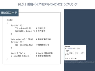 BUGSコード 
model 
{ 
for (i in 1:N) { 
Y[i] ~ dbin(q[i], 8) # 二項分布 
logit(q[i]) <- beta + r[i] # 生存確率 
} 
! 
beta ~ dnorm(0, 1.0E-4) # 無情報事前分布 
for (i in 1:N) { 
r[i] ~ dnorm(0, tau)　 # 階層事前分布 
} 
! 
tau <- 1 / (s * s) # tau は分散の逆数 
s ~ dunif(0, 1.0E+4) # 無情報事前分布 
} 
10.3.1 階層ベイズモデルのMCMCサンプリング 
http://www.politicalbubbles.org/bayes_beach/manual14.pdf 
 