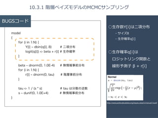 BUGSコード 
model 
{ 
for (i in 1:N) { 
Y[i] ~ dbin(q[i], 8) # 二項分布 
logit(q[i]) <- beta + r[i] # 生存確率 
} 
! 
beta ~ dnorm(0, 1.0E-4) # 無情報事前分布 
for (i in 1:N) { 
r[i] ~ dnorm(0, tau)　 # 階層事前分布 
} 
! 
tau <- 1 / (s * s) # tau は分散の逆数 
s ~ dunif(0, 1.0E+4) # 無情報事前分布 
} 
10.3.1 階層ベイズモデルのMCMCサンプリング 
○⽣生存数Y[i]は⼆二項分布 
-‐‑‒ サイズ8 
-‐‑‒ ⽣生存確率率率q[i] 
! 
○⽣生存確率率率q[i]は 
ロジットリンク関数と 
線形予測⼦子 β + r[i] 
http://www.politicalbubbles.org/bayes_beach/manual14.pdf 
 