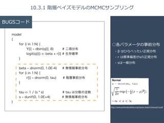 BUGSコード 
model 
{ 
for (i in 1:N) { 
Y[i] ~ dbin(q[i], 8) # 二項分布 
logit(q[i]) <- beta + r[i] # 生存確率 
} 
! 
beta ~ dnorm(0, 1.0E-4) # 無情報事前分布 
for (i in 1:N) { 
r[i] ~ dnorm(0, tau)　 # 階層事前分布 
} 
! 
tau <- 1 / (s * s) # tau は分散の逆数 
s ~ dunif(0, 1.0E+4) # 無情報事前分布 
} 
10.3.1 階層ベイズモデルのMCMCサンプリング 
○各パラメータの事前分布 
-‐‑‒ β はひらべったい正規分布 
-‐‑‒ r は標準偏差がsの正規分布 
-‐‑‒ sは⼀一様分布 
http://www.politicalbubbles.org/bayes_beach/manual14.pdf 
 