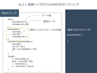 10.3.1 階層ベイズモデルのMCMCサンプリング 
parameters { 
… 
} 
Stanコード 
data { 
int<lower=0> N; 
int<lower=0> y[N]; 
} 
parameters { 
real beta; 
real r[N]; 
real<lower=0> s; 
} 
transformed parameters { 
real q[N]; 
for (i in 1:N) { 
q[i] <- inv_logit(beta + r[i]); 
} 
} 
model { 
y ~ binomial(8, q); 
beta ~ normal(0, 100); 
r ~ normal(0, s); 
s ~ uniform(0, 1.0E+4); 
} 
【推定するパラメータ】 
データ数 
観測データ 
個体ごとのパラメータrはN個 
 